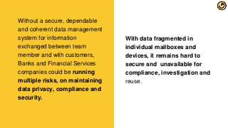 With data fragmented in
individual mailboxes and
devices, it remains hard to
secure and unavailable for
compliance, investigation and
reuse.
Without a secure, dependable
and coherent data management
system for information
exchanged between team
member and with customers,
Banks and Financial Services
companies could be running
multiple risks, on maintaining
data privacy, compliance and
security.
 