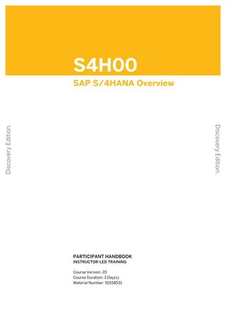 S4H00
SAP S/4HANA Overview
.
.
PARTICIPANT HANDBOOK
INSTRUCTOR-LED TRAINING
.
Course Version: 20
Course Duration: 3 Day(s)
Material Number: 50158531
Discovery
Edition.
Discovery
Edition.
 