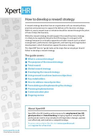 www.xperthr.co.uk
© Reed Business Information
How to develop a reward strategy
A reward strategy describes how an organisation will use reward policies,
practices and processes to support the delivery of its business strategy.
Within it, every reward issue or initiative should be viewed through the prism
of how it helps the business.
While the reward strategy should support the overall business strategy,
it is likely to be explicitly linked to the HR strategy. It is integral to HR
strategy because it is mutually supportive of other strands such as talent
management, performance management, and learning and organisation
development, which themselves support business strategy.
This XpertHR“how to”guide looks at the steps that an employer should
follow to develop a reward strategy.
The guide covers:
	What is a reward strategy?
	The purpose of the reward strategy
	Total reward
	Global reward strategy
	Developing the reward strategy
	Using reward to achieve business objectives
	Key stakeholders
	How to address reward priorities
	Formulating and implementing the strategy
	Planning implementation
	Communication plan
	Ongoing review
About XpertHR
XpertHR is the UK’s leading online resource for employment law, HR
good practice and benchmarking, bringing together everything HR
professionals need to stay compliant with legislation changes, operate
cost-effectively and maintain a competitive edge.
To access more articles like this visit www.xperthr.co.uk
and register for a free trial.
 