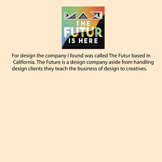For design the company I found was called The Futur based in
California. The Future is a design company aside from handling
design clients they teach the business of design to creatives.
 