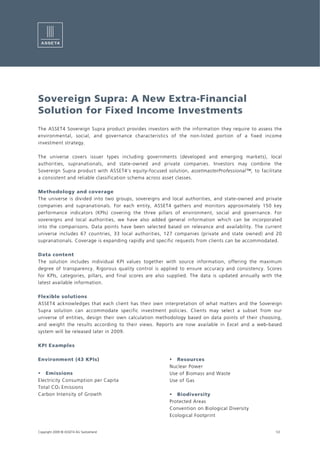 Sovereign Supra: A New Extra-Financial
Solution for Fixed Income Investments
The ASSET4 Sovereign Supra product provides investors with the information they require to assess the
environmental, social, and governance characteristics of the non-listed portion of a fixed income
investment strategy.

The universe covers issuer types including governments (developed and emerging markets), local
authorities, supranationals, and state-owned and private companies. Investors may combine the
Sovereign Supra product with ASSET4’s equity-focused solution, assetmasterProfessional™, to facilitate
a consistent and reliable classification schema across asset classes.

Methodology and coverage
The universe is divided into two groups, sovereigns and local authorities, and state-owned and private
companies and supranationals. For each entity, ASSET4 gathers and monitors approximately 150 key
performance indicators (KPIs) covering the three pillars of environment, social and governance. For
sovereigns and local authorities, we have also added general information which can be incorporated
into the comparisons. Data points have been selected based on relevance and availability. The current
universe includes 67 countries, 33 local authorities, 127 companies (private and state owned) and 20
supranationals. Coverage is expanding rapidly and specific requests from clients can be accommodated.

Data content
The solution includes individual KPI values together with source information, offering the maximum
degree of transparency. Rigorous quality control is applied to ensure accuracy and consistency. Scores
for KPIs, categories, pillars, and final scores are also supplied. The data is updated annually with the
latest available information.

Flexible solutions
ASSET4 acknowledges that each client has their own interpretation of what matters and the Sovereign
Supra solution can accommodate specific investment policies. Clients may select a subset from our
universe of entities, design their own calculation methodology based on data points of their choosing,
and weight the results according to their views. Reports are now available in Excel and a web-based
system will be released later in 2009.

KPI Examples

Environment (43 KPIs)                                      Resources
                                                        Nuclear Power
   Emissions                                            Use of Biomass and Waste
Electricity Consumption per Capita                      Use of Gas
Total CO 2 Emissions
Carbon Intensity of Growth                                 Biodiversity
                                                        Protected Areas
                                                        Convention on Biological Diversity
                                                        Ecological Footprint


Copyright 2009 © ASSET4 AG Switzerland                                                               1/2
 