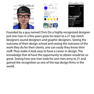 Founded by a guy named Chris Do a highly recognized designer
just one man in a few years grew his team to a 21 top notch
designers sound designers and graphic designers. Seeing the
outcome of their design school and seeing the outcome of the
work they do for their clients, one can easily they know their
stuff. They make it look easy to have a career in design. The
knowledge that id have the opportunity to obtain would be so
great. Seeing how one man took his one man army to 21 and
gained the recognition as one of the top design firms in the
world.
 
