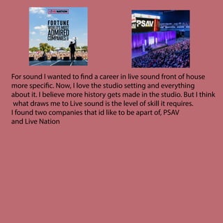 For sound I wanted to find a career in live sound front of house
more specific. Now, I love the studio setting and everything
about it. I believe more history gets made in the studio. But I think
what draws me to Live sound is the level of skill it requires.
I found two companies that id like to be apart of, PSAV
and Live Nation
 