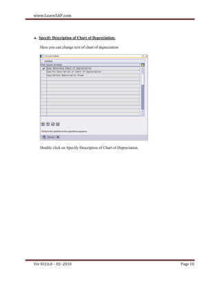 www.LearnSAP.com




a. Specify Description of Chart of Depreciation:

   Here you can change text of chart of depreciation




   Double click on Specify Description of Chart of Depreciation.




Ver ECC6.0 – 02- 2010                                              Page 10
 