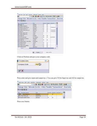 www.LearnSAP.com




  Click on Position and give your company code.




  Press enter and give input and output tax. ( You can give V0 for Input tax and A0 for output tax.




  Press save button.




Ver ECC6.0 – 02- 2010                                                                       Page 18
 