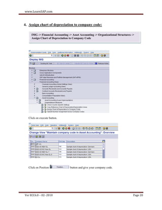 www.LearnSAP.com



4. Assign chart of depreciation to company code:

     IMG -> Financial Accounting -> Asset Accounting -> Organizational Structures ->
     Assign Chart of Depreciation to Company Code




  Click on execute button.




  Click on Position               button and give your company code.




Ver ECC6.0 – 02- 2010                                                              Page 20
 