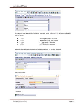 www.LearnSAP.com




  Before you create account determination you must create following G/L accounts under asset
  account group:

         1310 -                         Building Recon G/L account
         1410 -                         Machinery Recon G/L account
         1510 -                         LVA Recon G/L account
         1610 -                         AUC Recon G/L account


  We will create account determination same as our asset g/l account numbers.




  Press save button.




  Press enter.




Ver ECC6.0 – 02- 2010                                                                   Page 23
 