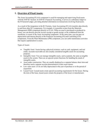 www.LearnSAP.com


1. Overview of Fixed Assets:
  The Asset Accounting (FI-AA) component is used for managing and supervising fixed assets
  with the SAP R/3 System. In SAP R/3 Financial Accounting, it serves as a subsidiary ledger to
  the FI General Ledger, providing detailed information on transactions involving fixed assets.

  As a result of the integration in the R/3 System, Asset Accounting (FI-AA) transfers data directly
  to and from other R/3 components. For example, it is possible to post from the Materials
  Management (MM) component directly to FI-AA. When an asset is purchased or produced in-
  house, you can directly post the invoice receipt or goods receipt, or the withdrawal from the
  warehouse, to assets in the Asset Accounting component. At the same time, you can pass on
  depreciation and interest directly to the Financial Accounting (FI) and Controlling (CO)
  components. From the Plant Maintenance (PM) component, you can settle maintenance activities
  that require capitalization to assets.

  Types of Assets:

         Tangible Asset: Assets having a physical existence, such as cash, equipment, and real
          estate; accounts receivable are also usually considered tangible assets for accounting
          purposes.
         Intangible Asset: You can manage intangible assets, such as patents, the same as tangible
          assets in the system. There are no special system functions for handling the needs of
          intangible assets.
         Asset under construction: They are usually displayed as a separate balance sheet item and
          therefore need a separate account determination in their asset classes.
         Low value asset: LVAs are fully depreciated in the year of purchase or in the period of
          acquisition.
         Leased Asset: Leased assets create special accounting requirements for the lessee. During
          the term of the lease, leased assets remain the property of the lesser or manufacturer.




Ver ECC6.0 – 02- 2010                                                                        Page 5
 