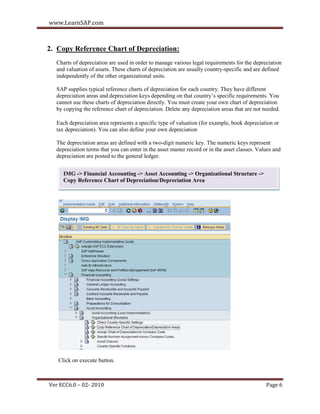 www.LearnSAP.com



2. Copy Reference Chart of Depreciation:
  Charts of depreciation are used in order to manage various legal requirements for the depreciation
  and valuation of assets. These charts of depreciation are usually country-specific and are defined
  independently of the other organizational units.

  SAP supplies typical reference charts of depreciation for each country. They have different
  depreciation areas and depreciation keys depending on that country’s specific requirements. You
  cannot use these charts of depreciation directly. You must create your own chart of depreciation
  by copying the reference chart of depreciation. Delete any depreciation areas that are not needed.

  Each depreciation area represents a specific type of valuation (for example, book depreciation or
  tax depreciation). You can also define your own depreciation

  The depreciation areas are defined with a two-digit numeric key. The numeric keys represent
  depreciation terms that you can enter in the asset master record or in the asset classes. Values and
  depreciation are posted to the general ledger.


     IMG -> Financial Accounting -> Asset Accounting -> Organizational Structure ->
     Copy Reference Chart of Depreciation/Depreciation Area




   Click on execute button.



Ver ECC6.0 – 02- 2010                                                                          Page 6
 