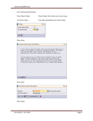 www.LearnSAP.com

   Give Following information:

   From Chart of dep.:           Chart of dep. from where you want to copy

   To Chart of dep.:             Four digit identification for chart of dep.




   Press Enter.




   Press enter.




   Press Enter.




Ver ECC6.0 – 02- 2010                                                          Page 8
 