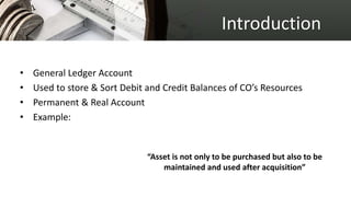 Introduction
• General Ledger Account
• Used to store & Sort Debit and Credit Balances of CO’s Resources
• Permanent & Real Account
• Example:
“Asset is not only to be purchased but also to be
maintained and used after acquisition”
 