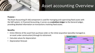 Asset accounting Overview
Purpose :
The Asset Accounting (FI-AA) component is used for managing and supervising fixed assets with
the SAP system. In Financial Accounting, it serves as a subsidiary ledger to the General Ledger,
providing detailed information on transactions involving fixed assets.
Benefits:
• Entire lifetime of the asset from purchase order or the initial acquisition (possibly managed as
an asset under construction) through its retirement.
• Calculate values for depreciation
• Depreciation forecast
 