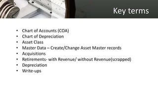 Key terms
• Chart of Accounts (COA)
• Chart of Depreciation
• Asset Class
• Master Data – Create/Change Asset Master records
• Acquisitions
• Retirements- with Revenue/ without Revenue(scrapped)
• Depreciation
• Write-ups
 
