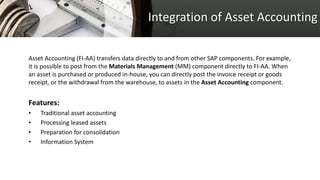 Integration of Asset Accounting
Asset Accounting (FI-AA) transfers data directly to and from other SAP components. For example,
it is possible to post from the Materials Management (MM) component directly to FI-AA. When
an asset is purchased or produced in-house, you can directly post the invoice receipt or goods
receipt, or the withdrawal from the warehouse, to assets in the Asset Accounting component.
Features:
• Traditional asset accounting
• Processing leased assets
• Preparation for consolidation
• Information System
 