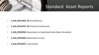 Standard Asset Reports
• S_ALR_87011963- 70: Asset Balances
• S_ALR_87011979 - 82: Physical Inventory Lists
• S_ALR_87012936: Depreciation on Capitalized Assets (Depn Simulation)
• S_ALR_87012026: Depreciation Current
• S_ALR_87012075: Asset history
 