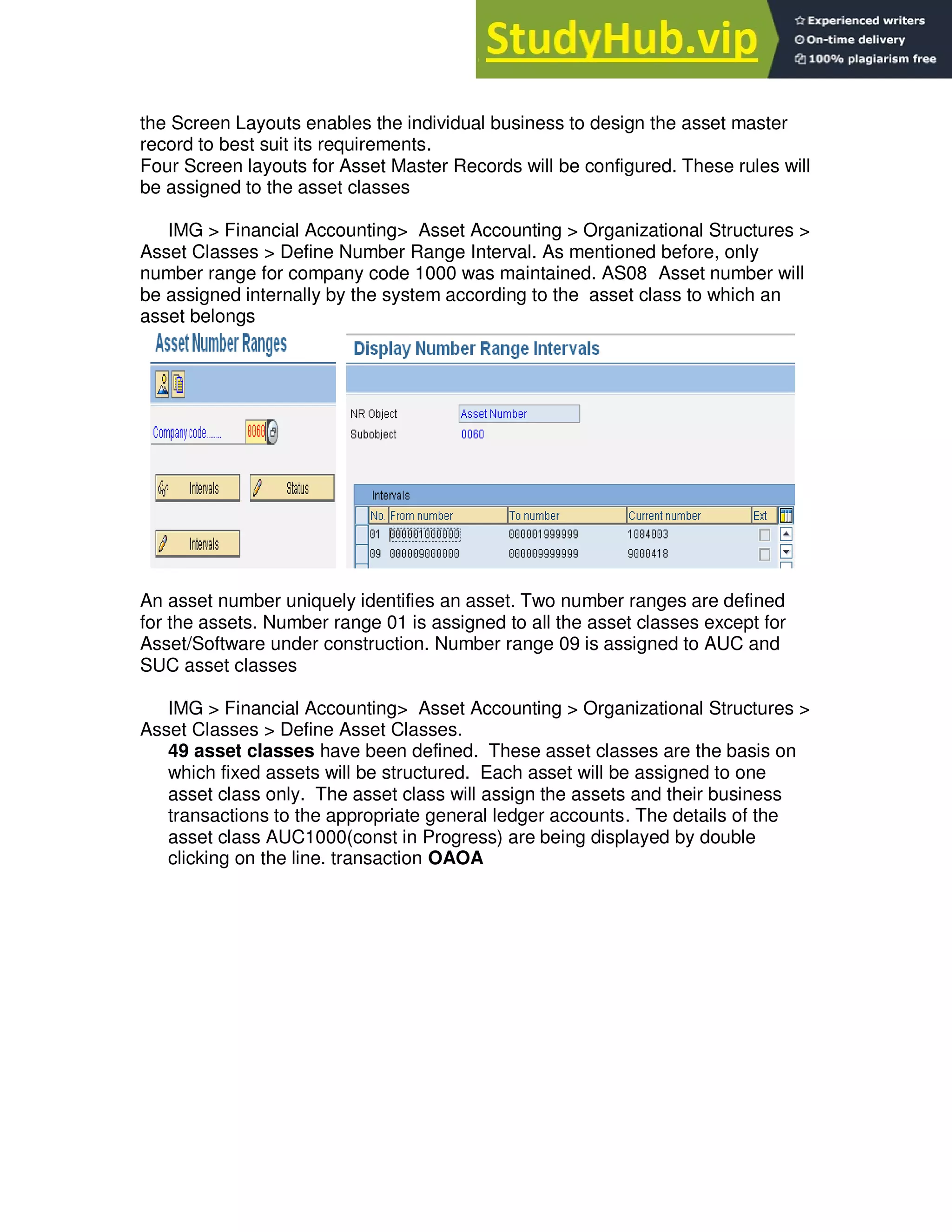 the Screen Layouts enables the individual business to design the asset master
record to best suit its requirements.
Four Screen layouts for Asset Master Records will be configured. These rules will
be assigned to the asset classes
IMG > Financial Accounting> Asset Accounting > Organizational Structures >
Asset Classes > Define Number Range Interval. As mentioned before, only
number range for company code 1000 was maintained. AS08 Asset number will
be assigned internally by the system according to the asset class to which an
asset belongs
An asset number uniquely identifies an asset. Two number ranges are defined
for the assets. Number range 01 is assigned to all the asset classes except for
Asset/Software under construction. Number range 09 is assigned to AUC and
SUC asset classes
IMG > Financial Accounting> Asset Accounting > Organizational Structures >
Asset Classes > Define Asset Classes.
49 asset classes have been defined. These asset classes are the basis on
which fixed assets will be structured. Each asset will be assigned to one
asset class only. The asset class will assign the assets and their business
transactions to the appropriate general ledger accounts. The details of the
asset class AUC1000(const in Progress) are being displayed by double
clicking on the line. transaction OAOA
 