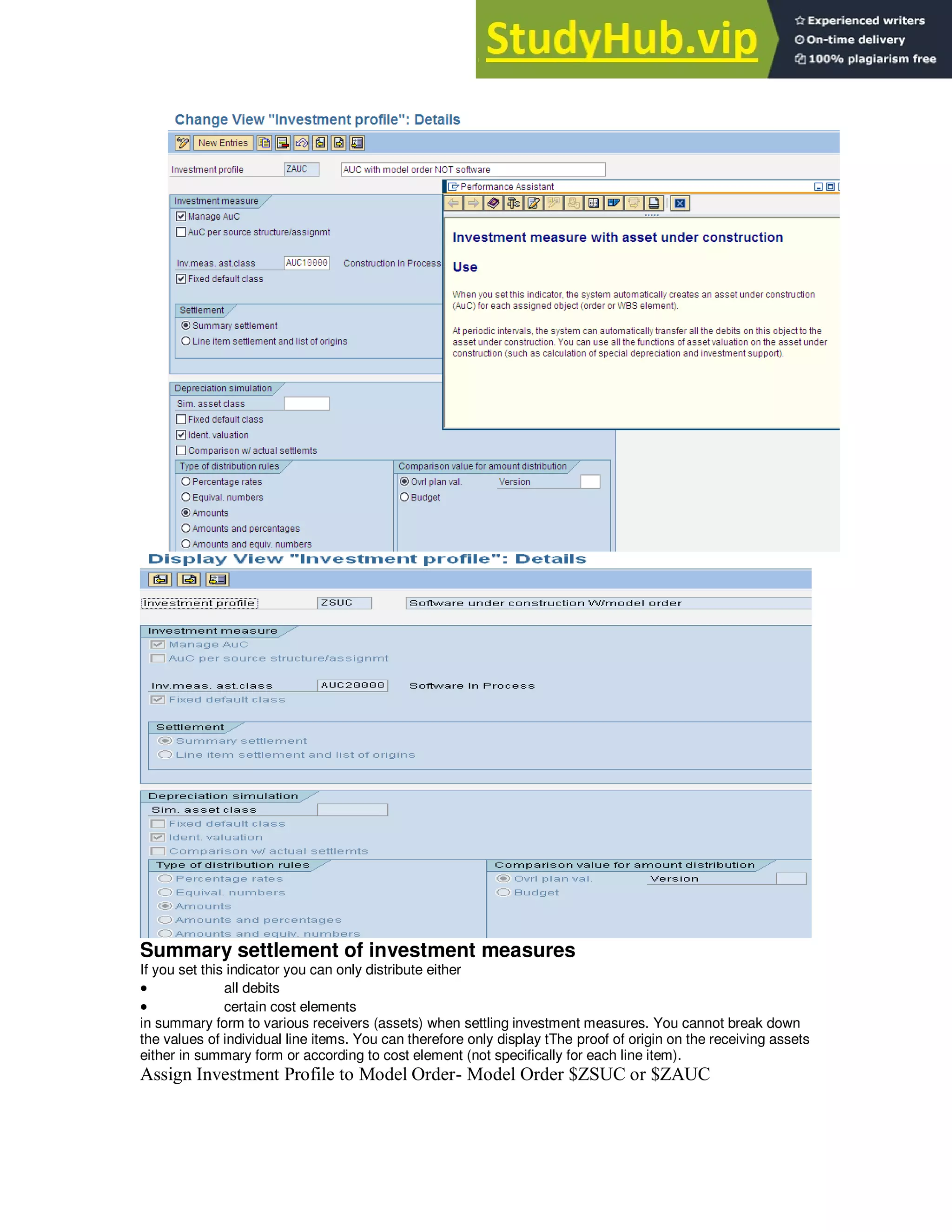 Summary settlement of investment measures
If you set this indicator you can only distribute either
 all debits
 certain cost elements
in summary form to various receivers (assets) when settling investment measures. You cannot break down
the values of individual line items. You can therefore only display tThe proof of origin on the receiving assets
either in summary form or according to cost element (not specifically for each line item).
Assign Investment Profile to Model Order- Model Order $ZSUC or $ZAUC
 