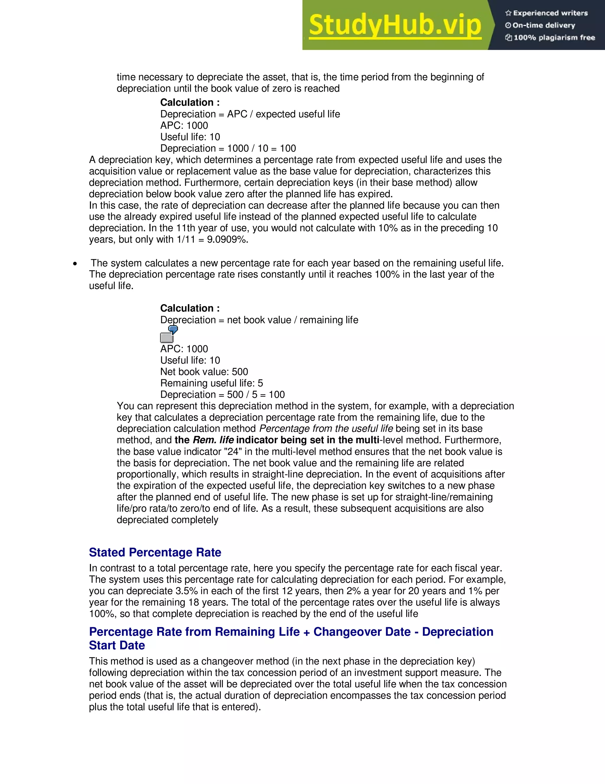 time necessary to depreciate the asset, that is, the time period from the beginning of
depreciation until the book value of zero is reached
Calculation :
Depreciation = APC / expected useful life
APC: 1000
Useful life: 10
Depreciation = 1000 / 10 = 100
A depreciation key, which determines a percentage rate from expected useful life and uses the
acquisition value or replacement value as the base value for depreciation, characterizes this
depreciation method. Furthermore, certain depreciation keys (in their base method) allow
depreciation below book value zero after the planned life has expired.
In this case, the rate of depreciation can decrease after the planned life because you can then
use the already expired useful life instead of the planned expected useful life to calculate
depreciation. In the 11th year of use, you would not calculate with 10% as in the preceding 10
years, but only with 1/11 = 9.0909%.
 The system calculates a new percentage rate for each year based on the remaining useful life.
The depreciation percentage rate rises constantly until it reaches 100% in the last year of the
useful life.
Calculation :
Depreciation = net book value / remaining life
APC: 1000
Useful life: 10
Net book value: 500
Remaining useful life: 5
Depreciation = 500 / 5 = 100
You can represent this depreciation method in the system, for example, with a depreciation
key that calculates a depreciation percentage rate from the remaining life, due to the
depreciation calculation method Percentage from the useful life being set in its base
method, and the Rem. life indicator being set in the multi-level method. Furthermore,
the base value indicator "24" in the multi-level method ensures that the net book value is
the basis for depreciation. The net book value and the remaining life are related
proportionally, which results in straight-line depreciation. In the event of acquisitions after
the expiration of the expected useful life, the depreciation key switches to a new phase
after the planned end of useful life. The new phase is set up for straight-line/remaining
life/pro rata/to zero/to end of life. As a result, these subsequent acquisitions are also
depreciated completely
Stated Percentage Rate
In contrast to a total percentage rate, here you specify the percentage rate for each fiscal year.
The system uses this percentage rate for calculating depreciation for each period. For example,
you can depreciate 3.5% in each of the first 12 years, then 2% a year for 20 years and 1% per
year for the remaining 18 years. The total of the percentage rates over the useful life is always
100%, so that complete depreciation is reached by the end of the useful life
Percentage Rate from Remaining Life + Changeover Date - Depreciation
Start Date
This method is used as a changeover method (in the next phase in the depreciation key)
following depreciation within the tax concession period of an investment support measure. The
net book value of the asset will be depreciated over the total useful life when the tax concession
period ends (that is, the actual duration of depreciation encompasses the tax concession period
plus the total useful life that is entered).
 