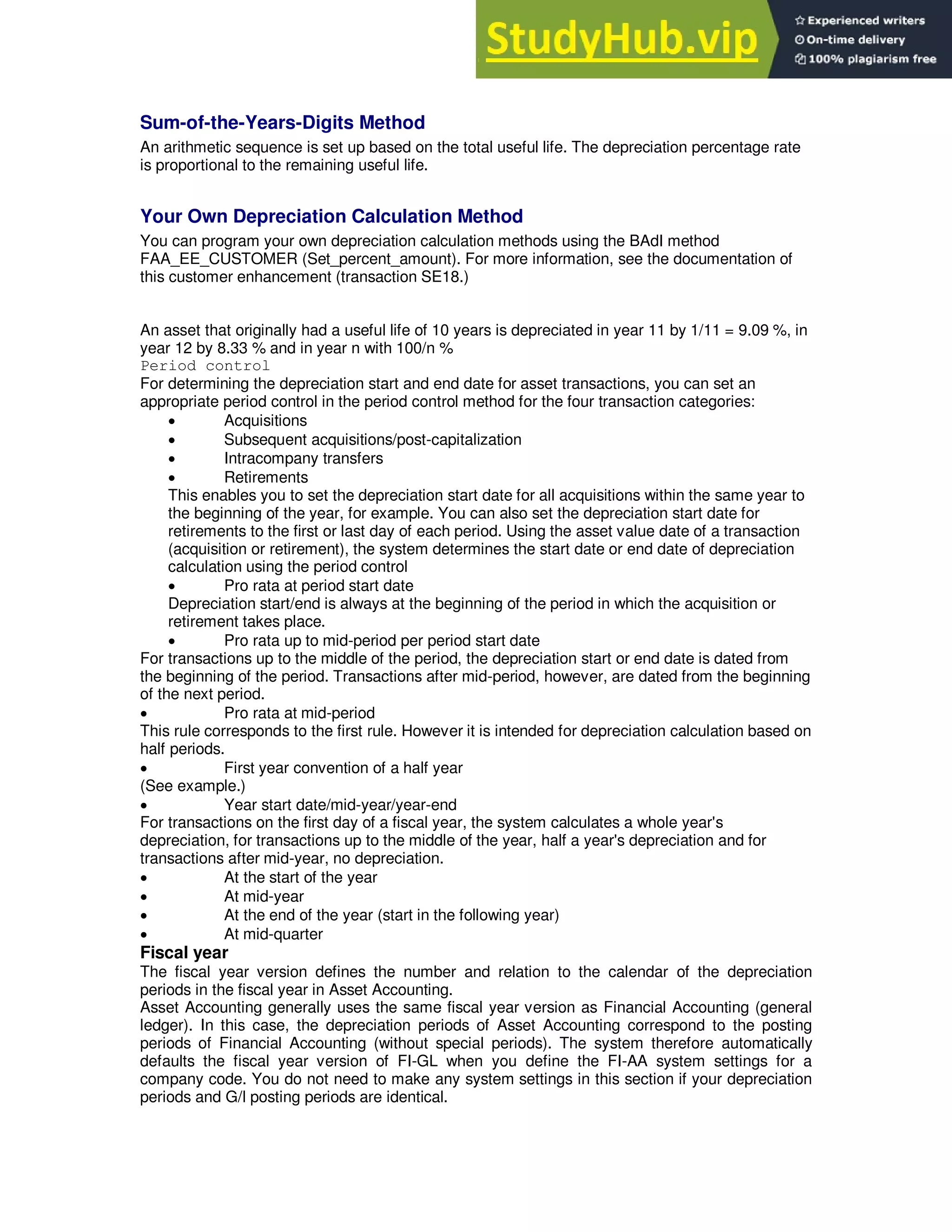 Sum-of-the-Years-Digits Method
An arithmetic sequence is set up based on the total useful life. The depreciation percentage rate
is proportional to the remaining useful life.
Your Own Depreciation Calculation Method
You can program your own depreciation calculation methods using the BAdI method
FAA_EE_CUSTOMER (Set_percent_amount). For more information, see the documentation of
this customer enhancement (transaction SE18.)
An asset that originally had a useful life of 10 years is depreciated in year 11 by 1/11 = 9.09 %, in
year 12 by 8.33 % and in year n with 100/n %
Period control
For determining the depreciation start and end date for asset transactions, you can set an
appropriate period control in the period control method for the four transaction categories:
 Acquisitions
 Subsequent acquisitions/post-capitalization
 Intracompany transfers
 Retirements
This enables you to set the depreciation start date for all acquisitions within the same year to
the beginning of the year, for example. You can also set the depreciation start date for
retirements to the first or last day of each period. Using the asset value date of a transaction
(acquisition or retirement), the system determines the start date or end date of depreciation
calculation using the period control
 Pro rata at period start date
Depreciation start/end is always at the beginning of the period in which the acquisition or
retirement takes place.
 Pro rata up to mid-period per period start date
For transactions up to the middle of the period, the depreciation start or end date is dated from
the beginning of the period. Transactions after mid-period, however, are dated from the beginning
of the next period.
 Pro rata at mid-period
This rule corresponds to the first rule. However it is intended for depreciation calculation based on
half periods.
 First year convention of a half year
(See example.)
 Year start date/mid-year/year-end
For transactions on the first day of a fiscal year, the system calculates a whole year's
depreciation, for transactions up to the middle of the year, half a year's depreciation and for
transactions after mid-year, no depreciation.
 At the start of the year
 At mid-year
 At the end of the year (start in the following year)
 At mid-quarter
Fiscal year
The fiscal year version defines the number and relation to the calendar of the depreciation
periods in the fiscal year in Asset Accounting.
Asset Accounting generally uses the same fiscal year version as Financial Accounting (general
ledger). In this case, the depreciation periods of Asset Accounting correspond to the posting
periods of Financial Accounting (without special periods). The system therefore automatically
defaults the fiscal year version of FI-GL when you define the FI-AA system settings for a
company code. You do not need to make any system settings in this section if your depreciation
periods and G/l posting periods are identical.
 