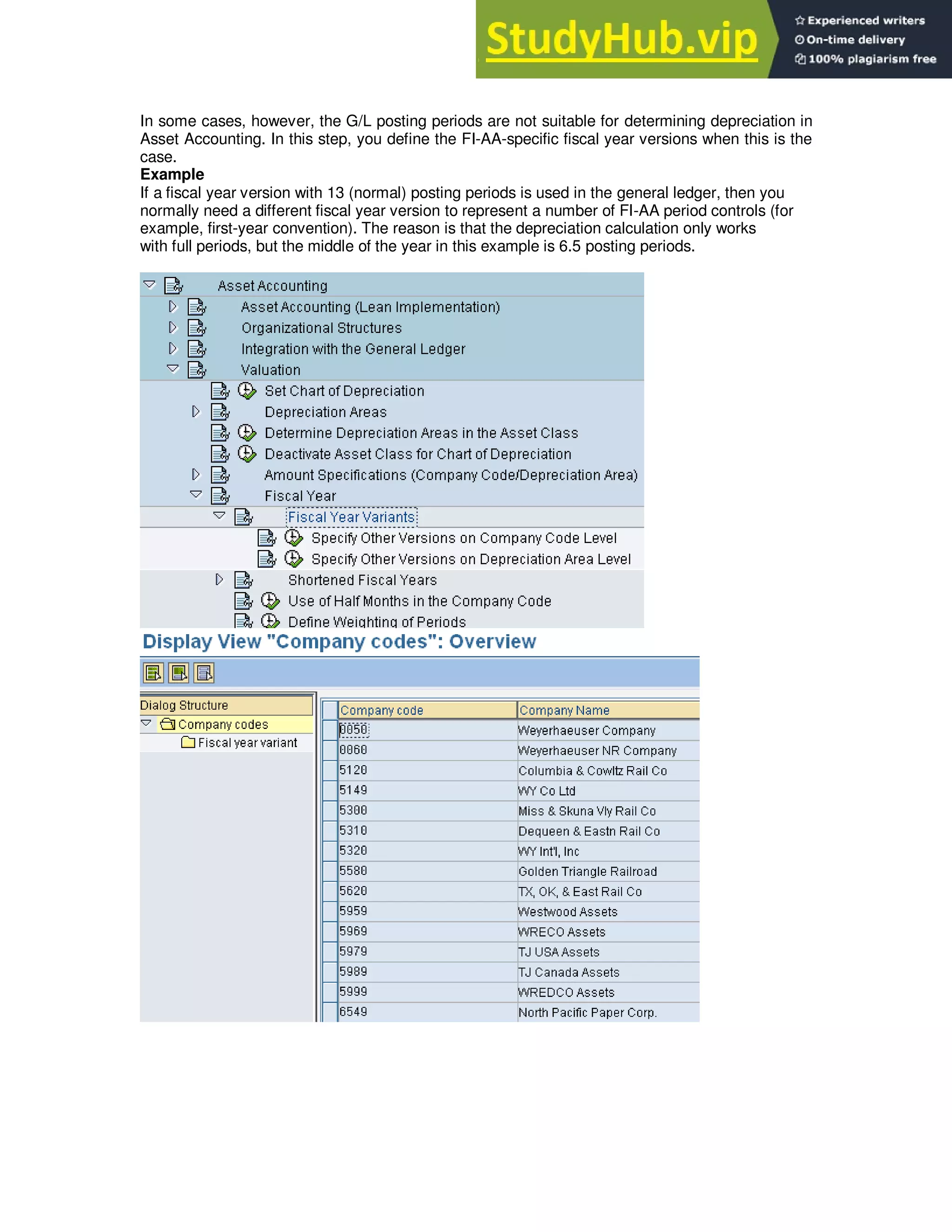 In some cases, however, the G/L posting periods are not suitable for determining depreciation in
Asset Accounting. In this step, you define the FI-AA-specific fiscal year versions when this is the
case.
Example
If a fiscal year version with 13 (normal) posting periods is used in the general ledger, then you
normally need a different fiscal year version to represent a number of FI-AA period controls (for
example, first-year convention). The reason is that the depreciation calculation only works
with full periods, but the middle of the year in this example is 6.5 posting periods.
 
