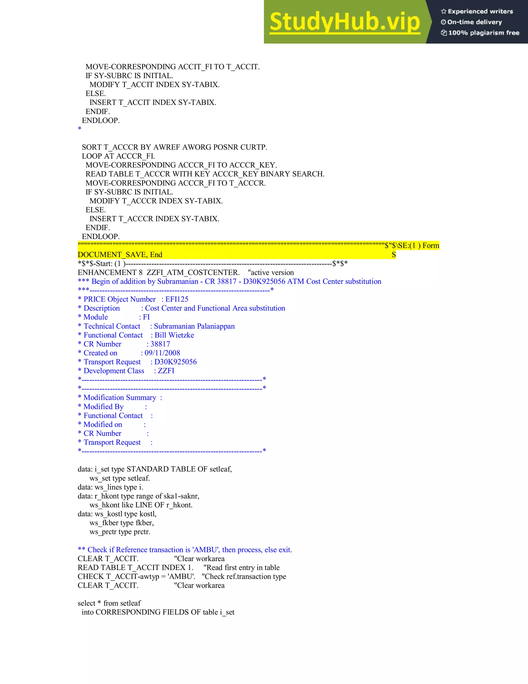 MOVE-CORRESPONDING ACCIT_FI TO T_ACCIT.
IF SY-SUBRC IS INITIAL.
MODIFY T_ACCIT INDEX SY-TABIX.
ELSE.
INSERT T_ACCIT INDEX SY-TABIX.
ENDIF.
ENDLOOP.
*
SORT T_ACCCR BY AWREF AWORG POSNR CURTP.
LOOP AT ACCCR_FI.
MOVE-CORRESPONDING ACCCR_FI TO ACCCR_KEY.
READ TABLE T_ACCCR WITH KEY ACCCR_KEY BINARY SEARCH.
MOVE-CORRESPONDING ACCCR_FI TO T_ACCCR.
IF SY-SUBRC IS INITIAL.
MODIFY T_ACCCR INDEX SY-TABIX.
ELSE.
INSERT T_ACCCR INDEX SY-TABIX.
ENDIF.
ENDLOOP.
"""""""""""""""""""""""""""""""""""""""""""""""""""""""""""""""""""""""""""""""""""""""""""""""""$"$SE:(1 ) Form
DOCUMENT_SAVE, End S
*$*$-Start: (1 )--------------------------------------------------------------------------------$*$*
ENHANCEMENT 8 ZZFI_ATM_COSTCENTER. "active version
*** Begin of addition by Subramanian - CR 38817 - D30K925056 ATM Cost Center substitution
***----------------------------------------------------------------------*
* PRICE Object Number : EFI125
* Description : Cost Center and Functional Area substitution
* Module : FI
* Technical Contact : Subramanian Palaniappan
* Functional Contact : Bill Wietzke
* CR Number : 38817
* Created on : 09/11/2008
* Transport Request : D30K925056
* Development Class : ZZFI
*----------------------------------------------------------------------*
*----------------------------------------------------------------------*
* Modification Summary :
* Modified By :
* Functional Contact :
* Modified on :
* CR Number :
* Transport Request :
*----------------------------------------------------------------------*
data: i_set type STANDARD TABLE OF setleaf,
ws_set type setleaf.
data: ws_lines type i.
data: r_hkont type range of ska1-saknr,
ws_hkont like LINE OF r_hkont.
data: ws_kostl type kostl,
ws_fkber type fkber,
ws_prctr type prctr.
** Check if Reference transaction is 'AMBU', then process, else exit.
CLEAR T_ACCIT. "Clear workarea
READ TABLE T_ACCIT INDEX 1. "Read first entry in table
CHECK T_ACCIT-awtyp = 'AMBU'. "Check ref.transaction type
CLEAR T_ACCIT. "Clear workarea
select * from setleaf
into CORRESPONDING FIELDS OF table i_set
 