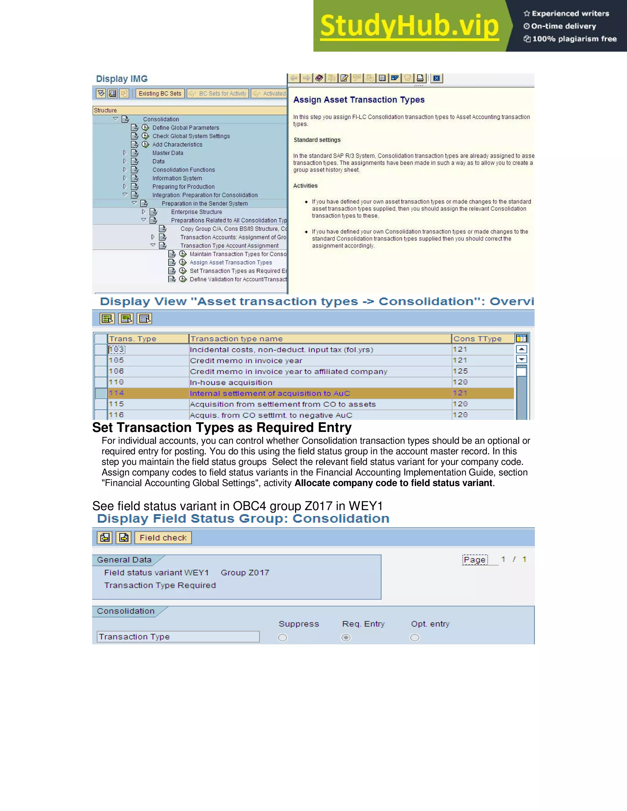 Set Transaction Types as Required Entry
For individual accounts, you can control whether Consolidation transaction types should be an optional or
required entry for posting. You do this using the field status group in the account master record. In this
step you maintain the field status groups Select the relevant field status variant for your company code.
Assign company codes to field status variants in the Financial Accounting Implementation Guide, section
"Financial Accounting Global Settings", activity Allocate company code to field status variant.
See field status variant in OBC4 group Z017 in WEY1
 
