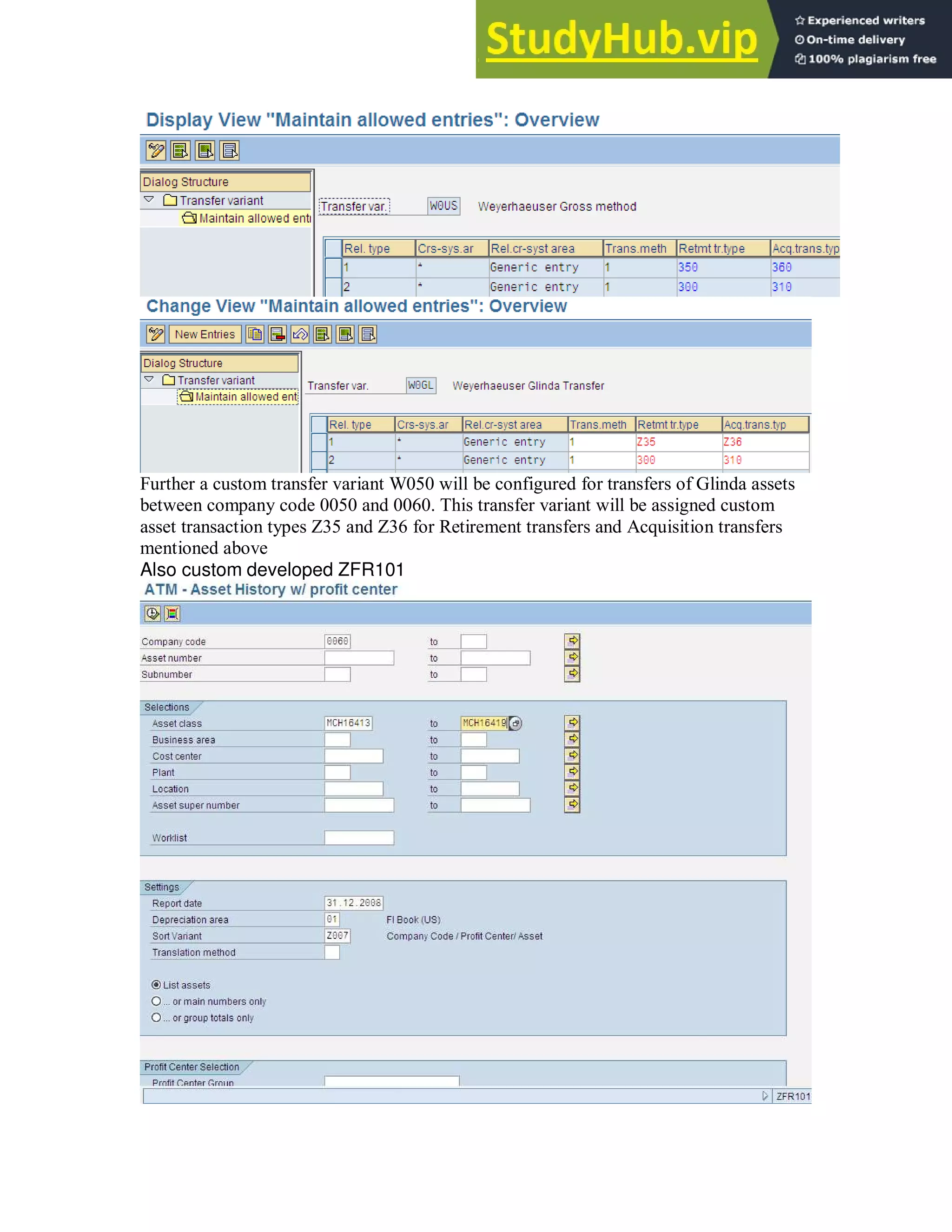Further a custom transfer variant W050 will be configured for transfers of Glinda assets
between company code 0050 and 0060. This transfer variant will be assigned custom
asset transaction types Z35 and Z36 for Retirement transfers and Acquisition transfers
mentioned above
Also custom developed ZFR101
 
