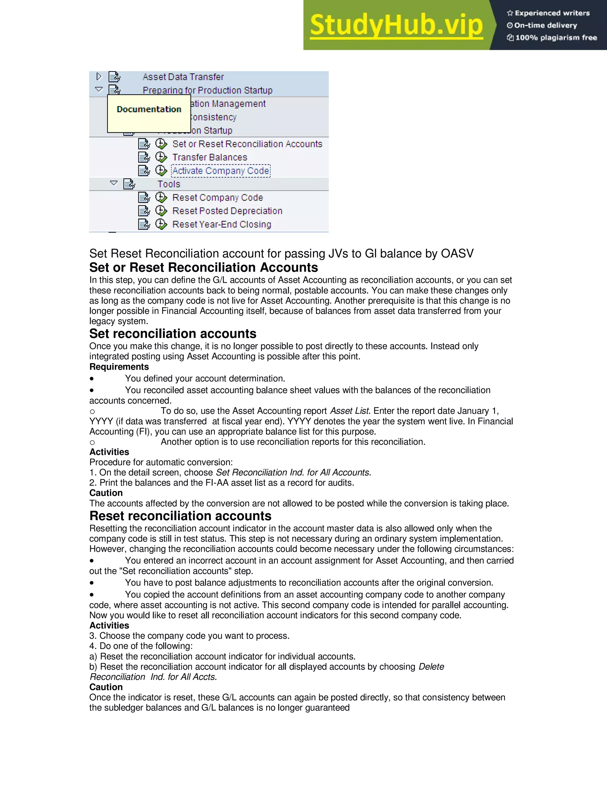 Set Reset Reconciliation account for passing JVs to Gl balance by OASV
Set or Reset Reconciliation Accounts
In this step, you can define the G/L accounts of Asset Accounting as reconciliation accounts, or you can set
these reconciliation accounts back to being normal, postable accounts. You can make these changes only
as long as the company code is not live for Asset Accounting. Another prerequisite is that this change is no
longer possible in Financial Accounting itself, because of balances from asset data transferred from your
legacy system.
Set reconciliation accounts
Once you make this change, it is no longer possible to post directly to these accounts. Instead only
integrated posting using Asset Accounting is possible after this point.
Requirements
 You defined your account determination.
 You reconciled asset accounting balance sheet values with the balances of the reconciliation
accounts concerned.
o To do so, use the Asset Accounting report Asset List. Enter the report date January 1,
YYYY (if data was transferred at fiscal year end). YYYY denotes the year the system went live. In Financial
Accounting (FI), you can use an appropriate balance list for this purpose.
o Another option is to use reconciliation reports for this reconciliation.
Activities
Procedure for automatic conversion:
1. On the detail screen, choose Set Reconciliation Ind. for All Accounts.
2. Print the balances and the FI-AA asset list as a record for audits.
Caution
The accounts affected by the conversion are not allowed to be posted while the conversion is taking place.
Reset reconciliation accounts
Resetting the reconciliation account indicator in the account master data is also allowed only when the
company code is still in test status. This step is not necessary during an ordinary system implementation.
However, changing the reconciliation accounts could become necessary under the following circumstances:
 You entered an incorrect account in an account assignment for Asset Accounting, and then carried
out the "Set reconciliation accounts" step.
 You have to post balance adjustments to reconciliation accounts after the original conversion.
 You copied the account definitions from an asset accounting company code to another company
code, where asset accounting is not active. This second company code is intended for parallel accounting.
Now you would like to reset all reconciliation account indicators for this second company code.
Activities
3. Choose the company code you want to process.
4. Do one of the following:
a) Reset the reconciliation account indicator for individual accounts.
b) Reset the reconciliation account indicator for all displayed accounts by choosing Delete
Reconciliation Ind. for All Accts.
Caution
Once the indicator is reset, these G/L accounts can again be posted directly, so that consistency between
the subledger balances and G/L balances is no longer guaranteed
 