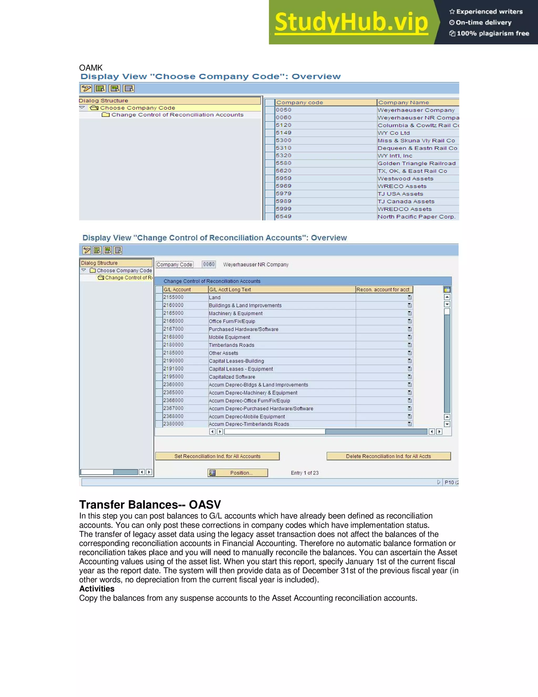 OAMK
Transfer Balances-- OASV
In this step you can post balances to G/L accounts which have already been defined as reconciliation
accounts. You can only post these corrections in company codes which have implementation status.
The transfer of legacy asset data using the legacy asset transaction does not affect the balances of the
corresponding reconciliation accounts in Financial Accounting. Therefore no automatic balance formation or
reconciliation takes place and you will need to manually reconcile the balances. You can ascertain the Asset
Accounting values using of the asset list. When you start this report, specify January 1st of the current fiscal
year as the report date. The system will then provide data as of December 31st of the previous fiscal year (in
other words, no depreciation from the current fiscal year is included).
Activities
Copy the balances from any suspense accounts to the Asset Accounting reconciliation accounts.
 