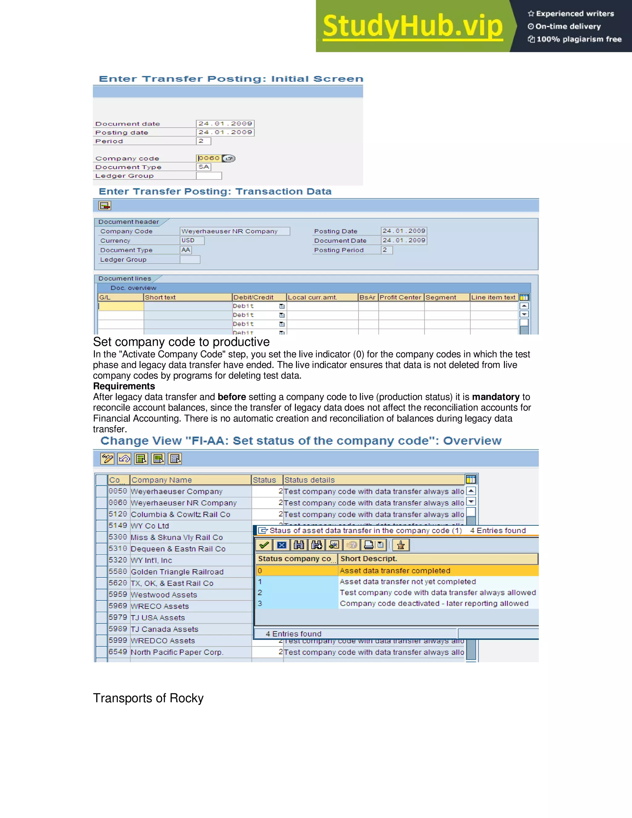 Set company code to productive
In the "Activate Company Code" step, you set the live indicator (0) for the company codes in which the test
phase and legacy data transfer have ended. The live indicator ensures that data is not deleted from live
company codes by programs for deleting test data.
Requirements
After legacy data transfer and before setting a company code to live (production status) it is mandatory to
reconcile account balances, since the transfer of legacy data does not affect the reconciliation accounts for
Financial Accounting. There is no automatic creation and reconciliation of balances during legacy data
transfer.
Transports of Rocky
 