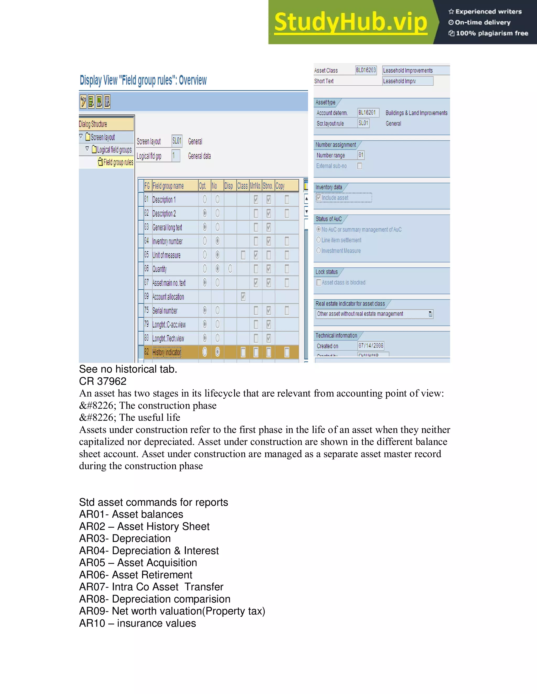 See no historical tab.
CR 37962
An asset has two stages in its lifecycle that are relevant from accounting point of view:
• The construction phase
• The useful life
Assets under construction refer to the first phase in the life of an asset when they neither
capitalized nor depreciated. Asset under construction are shown in the different balance
sheet account. Asset under construction are managed as a separate asset master record
during the construction phase
Std asset commands for reports
AR01- Asset balances
AR02 – Asset History Sheet
AR03- Depreciation
AR04- Depreciation & Interest
AR05 – Asset Acquisition
AR06- Asset Retirement
AR07- Intra Co Asset Transfer
AR08- Depreciation comparision
AR09- Net worth valuation(Property tax)
AR10 – insurance values
 