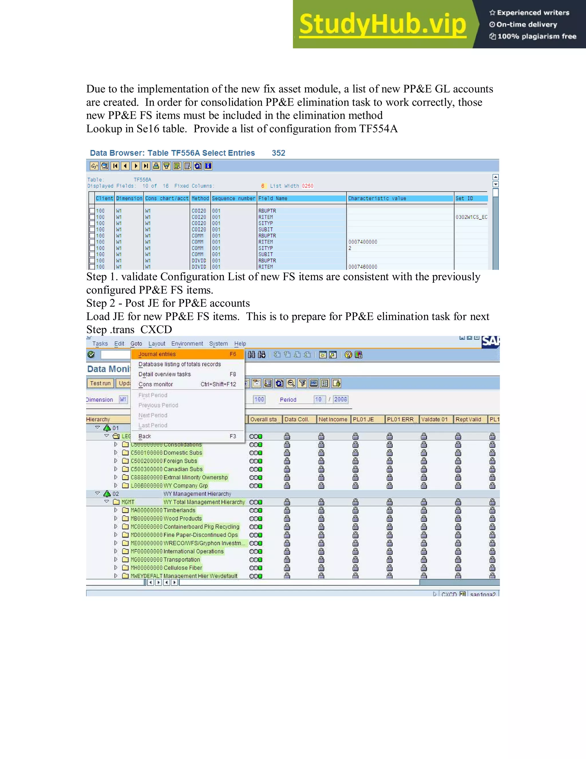 Due to the implementation of the new fix asset module, a list of new PP&E GL accounts
are created. In order for consolidation PP&E elimination task to work correctly, those
new PP&E FS items must be included in the elimination method
Lookup in Se16 table. Provide a list of configuration from TF554A
Step 1. validate Configuration List of new FS items are consistent with the previously
configured PP&E FS items.
Step 2 - Post JE for PP&E accounts
Load JE for new PP&E FS items. This is to prepare for PP&E elimination task for next
Step .trans CXCD
 