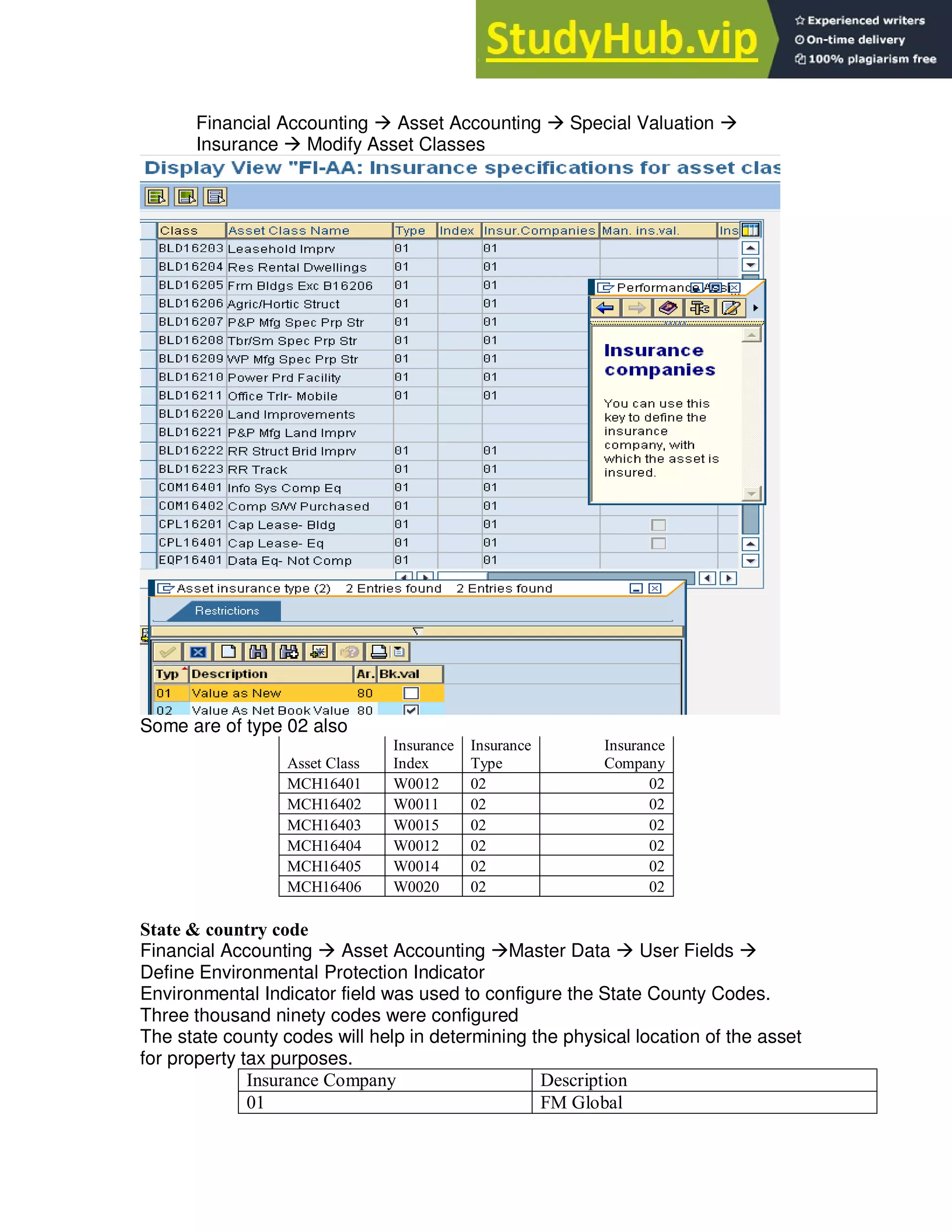 Financial Accounting  Asset Accounting  Special Valuation 
Insurance  Modify Asset Classes
Some are of type 02 also
Asset Class
Insurance
Index
Insurance
Type
Insurance
Company
MCH16401 W0012 02 02
MCH16402 W0011 02 02
MCH16403 W0015 02 02
MCH16404 W0012 02 02
MCH16405 W0014 02 02
MCH16406 W0020 02 02
State & country code
Financial Accounting  Asset Accounting Master Data  User Fields 
Define Environmental Protection Indicator
Environmental Indicator field was used to configure the State County Codes.
Three thousand ninety codes were configured
The state county codes will help in determining the physical location of the asset
for property tax purposes.
Insurance Company Description
01 FM Global
 