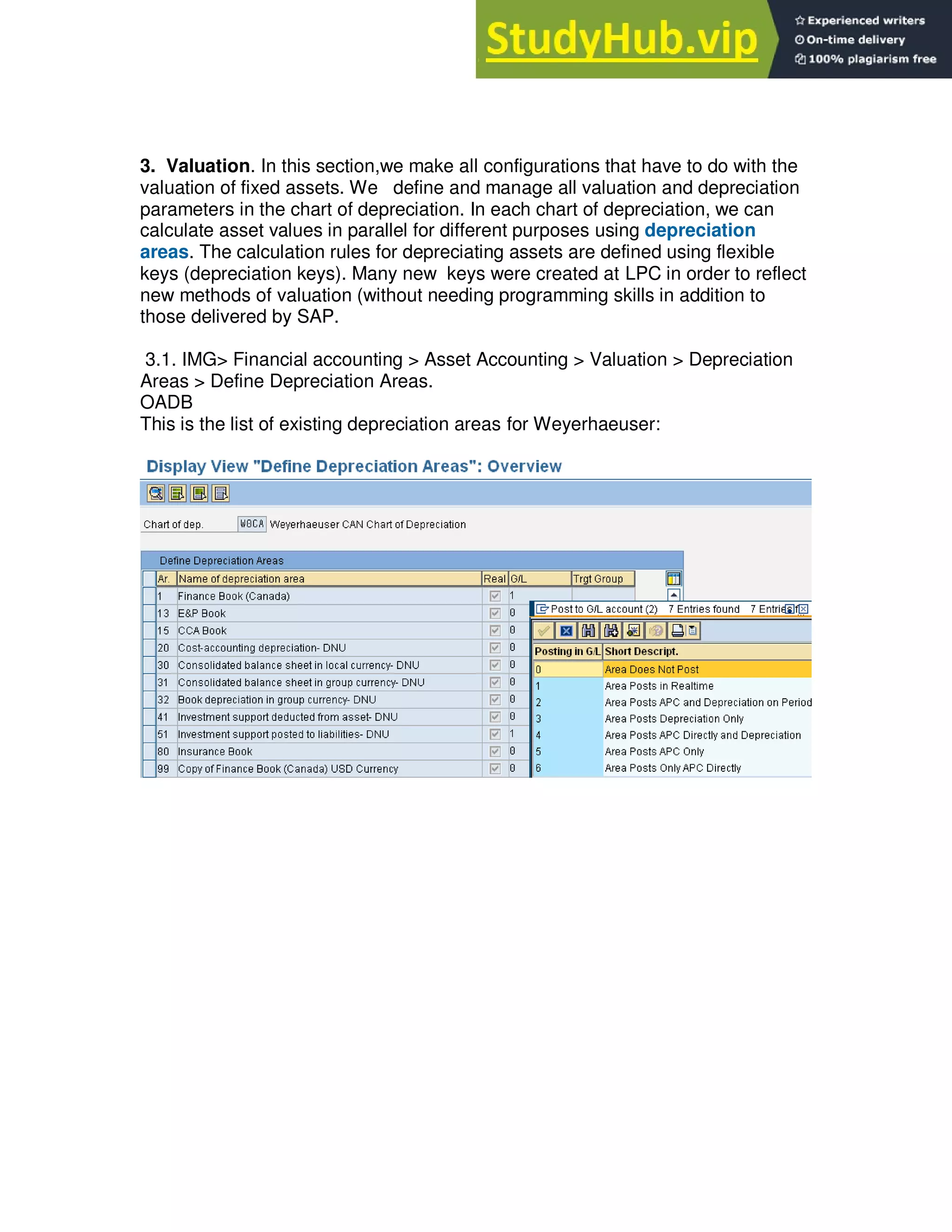 3. Valuation. In this section,we make all configurations that have to do with the
valuation of fixed assets. We define and manage all valuation and depreciation
parameters in the chart of depreciation. In each chart of depreciation, we can
calculate asset values in parallel for different purposes using depreciation
areas. The calculation rules for depreciating assets are defined using flexible
keys (depreciation keys). Many new keys were created at LPC in order to reflect
new methods of valuation (without needing programming skills in addition to
those delivered by SAP.
3.1. IMG> Financial accounting > Asset Accounting > Valuation > Depreciation
Areas > Define Depreciation Areas.
OADB
This is the list of existing depreciation areas for Weyerhaeuser:
 