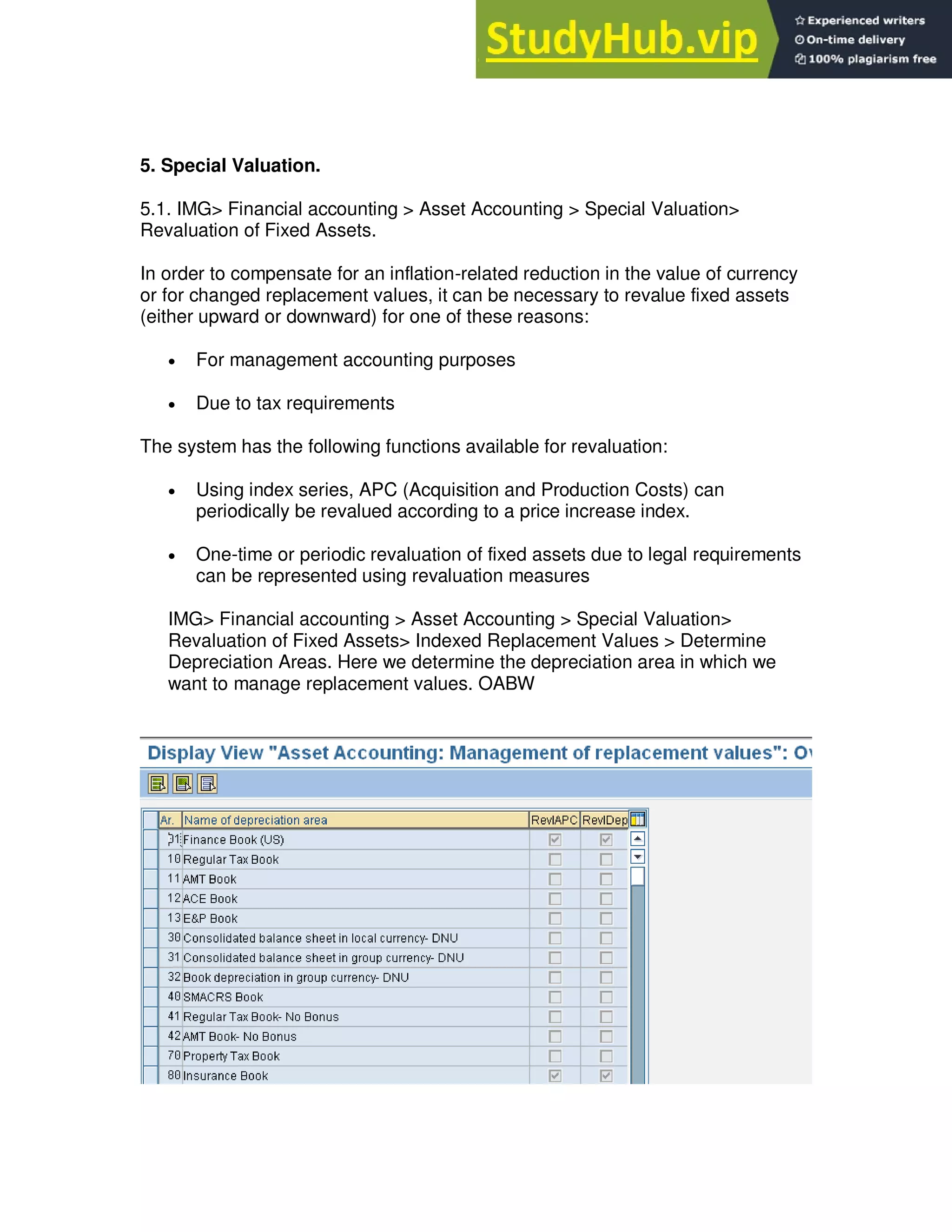 5. Special Valuation.
5.1. IMG> Financial accounting > Asset Accounting > Special Valuation>
Revaluation of Fixed Assets.
In order to compensate for an inflation-related reduction in the value of currency
or for changed replacement values, it can be necessary to revalue fixed assets
(either upward or downward) for one of these reasons:
 For management accounting purposes
 Due to tax requirements
The system has the following functions available for revaluation:
 Using index series, APC (Acquisition and Production Costs) can
periodically be revalued according to a price increase index.
 One-time or periodic revaluation of fixed assets due to legal requirements
can be represented using revaluation measures
IMG> Financial accounting > Asset Accounting > Special Valuation>
Revaluation of Fixed Assets> Indexed Replacement Values > Determine
Depreciation Areas. Here we determine the depreciation area in which we
want to manage replacement values. OABW
 