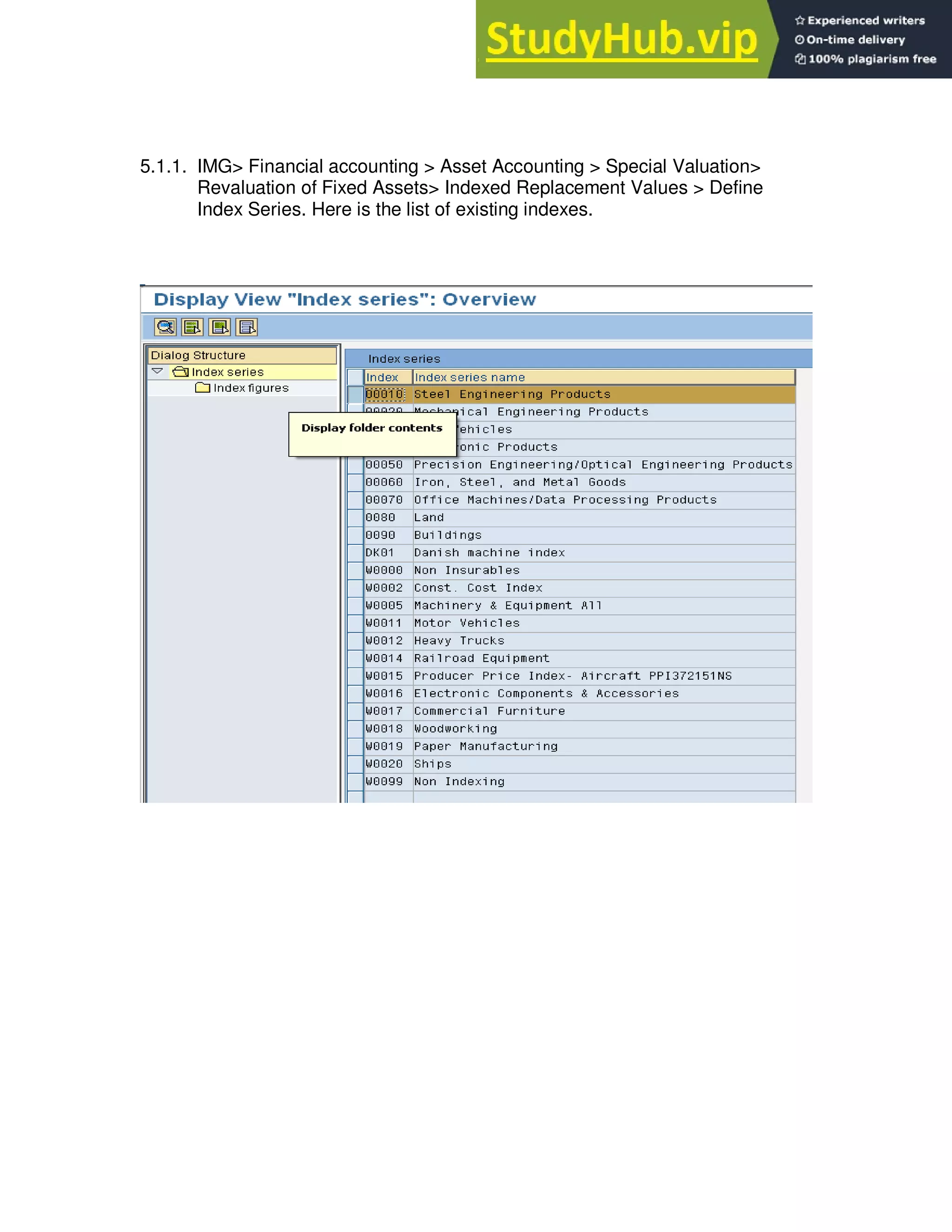 5.1.1. IMG> Financial accounting > Asset Accounting > Special Valuation>
Revaluation of Fixed Assets> Indexed Replacement Values > Define
Index Series. Here is the list of existing indexes.
 
