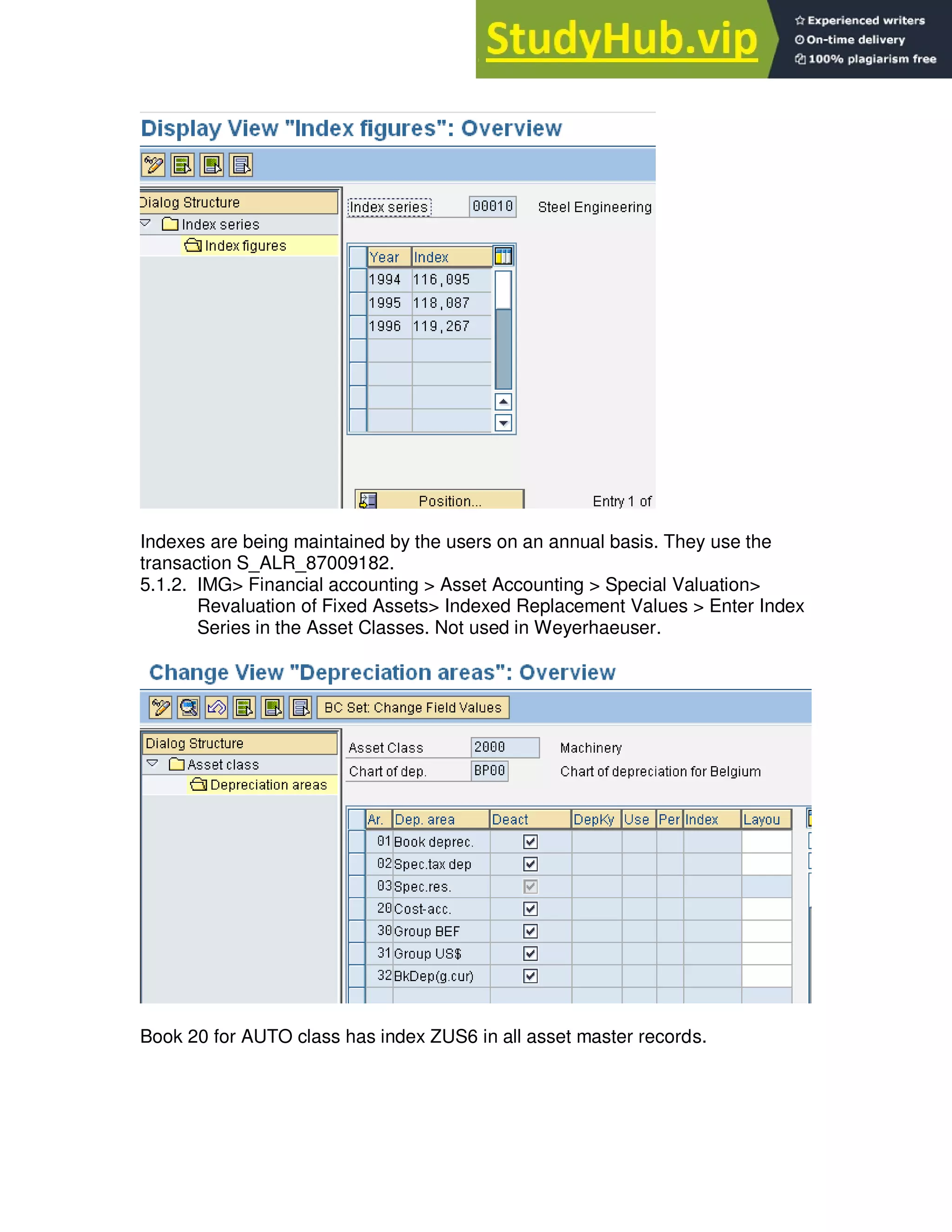 Indexes are being maintained by the users on an annual basis. They use the
transaction S_ALR_87009182.
5.1.2. IMG> Financial accounting > Asset Accounting > Special Valuation>
Revaluation of Fixed Assets> Indexed Replacement Values > Enter Index
Series in the Asset Classes. Not used in Weyerhaeuser.
Book 20 for AUTO class has index ZUS6 in all asset master records.
 