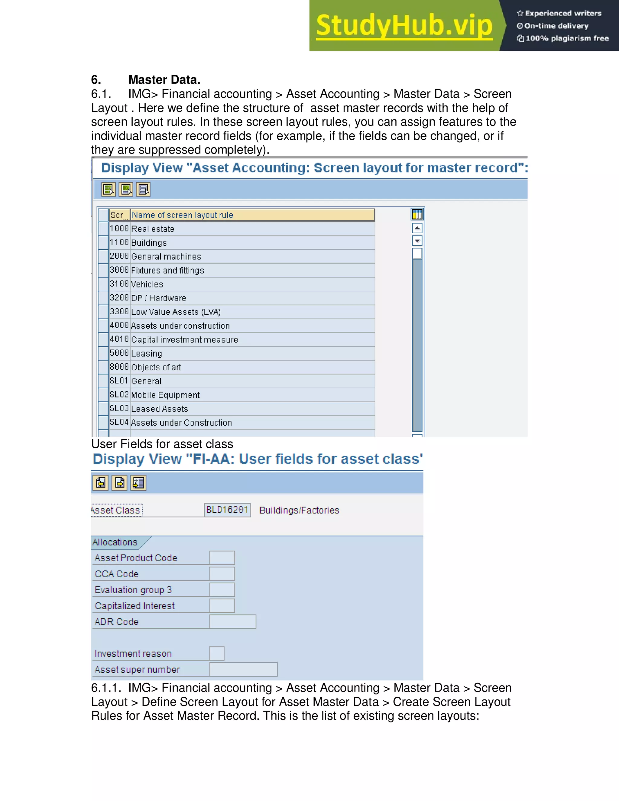6. Master Data.
6.1. IMG> Financial accounting > Asset Accounting > Master Data > Screen
Layout . Here we define the structure of asset master records with the help of
screen layout rules. In these screen layout rules, you can assign features to the
individual master record fields (for example, if the fields can be changed, or if
they are suppressed completely).
User Fields for asset class
6.1.1. IMG> Financial accounting > Asset Accounting > Master Data > Screen
Layout > Define Screen Layout for Asset Master Data > Create Screen Layout
Rules for Asset Master Record. This is the list of existing screen layouts:
 