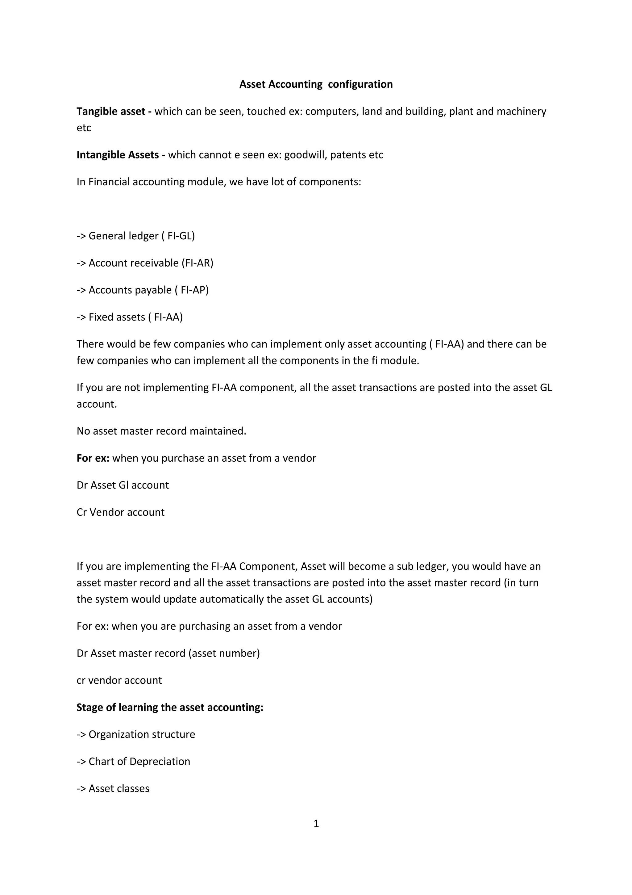 Asset Accounting configuration
Tangible asset - which can be seen, touched ex: computers, land and building, plant and machinery
etc
Intangible Assets - which cannot e seen ex: goodwill, patents etc
In Financial accounting module, we have lot of components:

-> General ledger ( FI-GL)
-> Account receivable (FI-AR)
-> Accounts payable ( FI-AP)
-> Fixed assets ( FI-AA)
There would be few companies who can implement only asset accounting ( FI-AA) and there can be
few companies who can implement all the components in the fi module.
If you are not implementing FI-AA component, all the asset transactions are posted into the asset GL
account.
No asset master record maintained.
For ex: when you purchase an asset from a vendor
Dr Asset Gl account
Cr Vendor account

If you are implementing the FI-AA Component, Asset will become a sub ledger, you would have an
asset master record and all the asset transactions are posted into the asset master record (in turn
the system would update automatically the asset GL accounts)
For ex: when you are purchasing an asset from a vendor
Dr Asset master record (asset number)
cr vendor account
Stage of learning the asset accounting:
-> Organization structure
-> Chart of Depreciation
-> Asset classes
1

 
