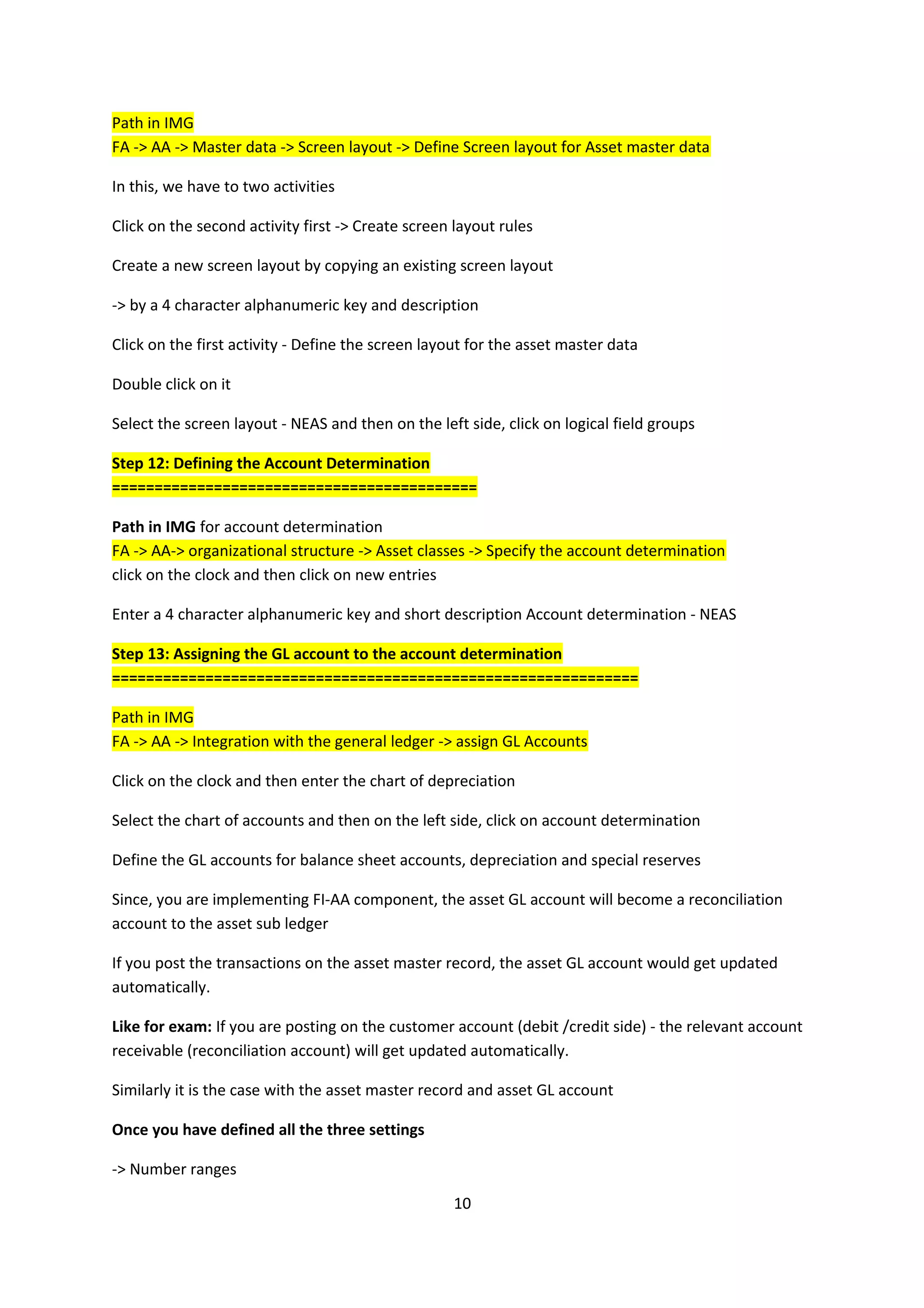 Path in IMG
FA -> AA -> Master data -> Screen layout -> Define Screen layout for Asset master data
In this, we have to two activities
Click on the second activity first -> Create screen layout rules
Create a new screen layout by copying an existing screen layout
-> by a 4 character alphanumeric key and description
Click on the first activity - Define the screen layout for the asset master data
Double click on it
Select the screen layout - NEAS and then on the left side, click on logical field groups
Step 12: Defining the Account Determination
===========================================
Path in IMG for account determination
FA -> AA-> organizational structure -> Asset classes -> Specify the account determination
click on the clock and then click on new entries
Enter a 4 character alphanumeric key and short description Account determination - NEAS
Step 13: Assigning the GL account to the account determination
==============================================================
Path in IMG
FA -> AA -> Integration with the general ledger -> assign GL Accounts
Click on the clock and then enter the chart of depreciation
Select the chart of accounts and then on the left side, click on account determination
Define the GL accounts for balance sheet accounts, depreciation and special reserves
Since, you are implementing FI-AA component, the asset GL account will become a reconciliation
account to the asset sub ledger
If you post the transactions on the asset master record, the asset GL account would get updated
automatically.
Like for exam: If you are posting on the customer account (debit /credit side) - the relevant account
receivable (reconciliation account) will get updated automatically.
Similarly it is the case with the asset master record and asset GL account
Once you have defined all the three settings
-> Number ranges
10

 