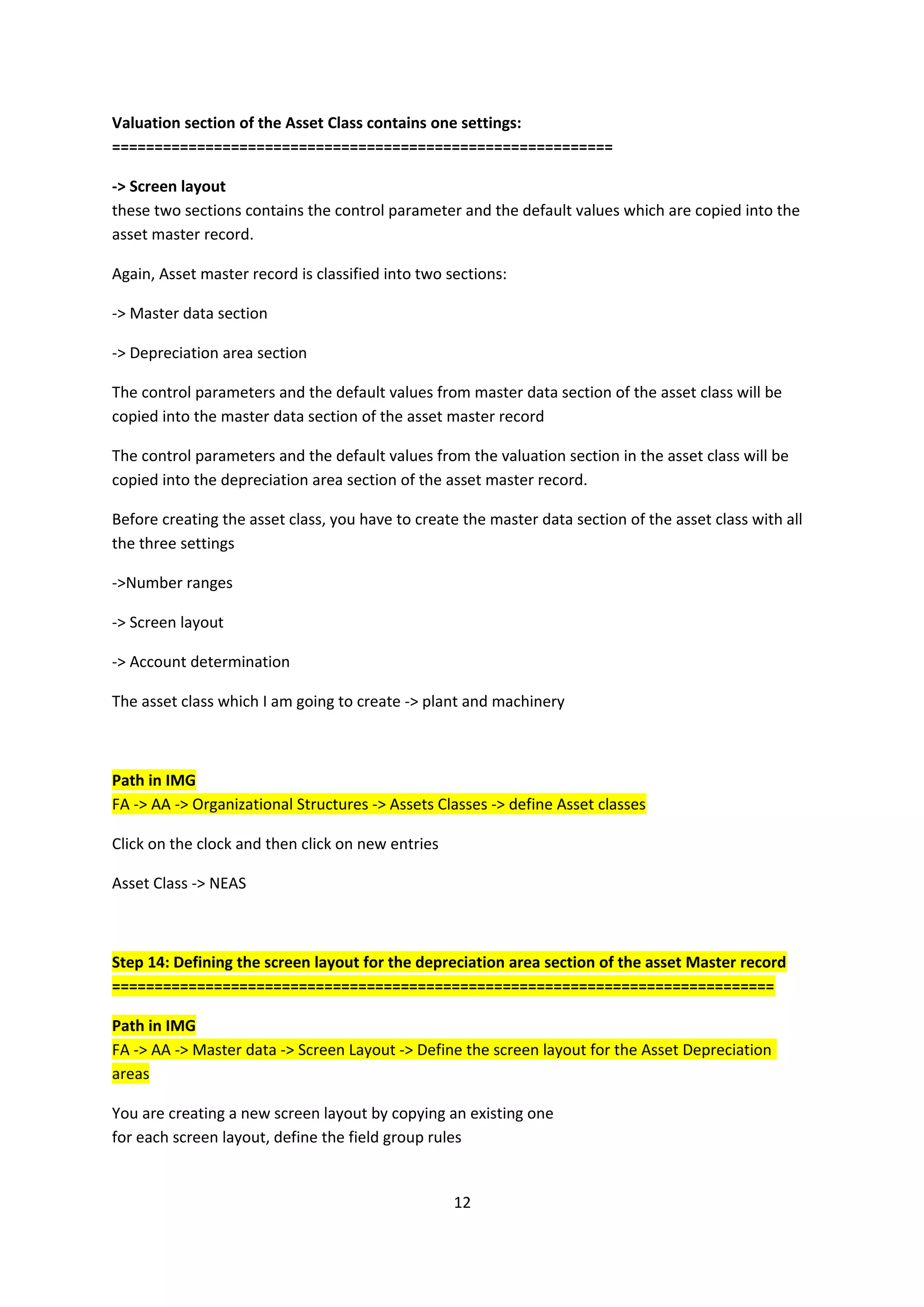 Valuation section of the Asset Class contains one settings:
===========================================================
-> Screen layout
these two sections contains the control parameter and the default values which are copied into the
asset master record.
Again, Asset master record is classified into two sections:
-> Master data section
-> Depreciation area section
The control parameters and the default values from master data section of the asset class will be
copied into the master data section of the asset master record
The control parameters and the default values from the valuation section in the asset class will be
copied into the depreciation area section of the asset master record.
Before creating the asset class, you have to create the master data section of the asset class with all
the three settings
->Number ranges
-> Screen layout
-> Account determination
The asset class which I am going to create -> plant and machinery

Path in IMG
FA -> AA -> Organizational Structures -> Assets Classes -> define Asset classes
Click on the clock and then click on new entries
Asset Class -> NEAS

Step 14: Defining the screen layout for the depreciation area section of the asset Master record
==============================================================================
Path in IMG
FA -> AA -> Master data -> Screen Layout -> Define the screen layout for the Asset Depreciation
areas
You are creating a new screen layout by copying an existing one
for each screen layout, define the field group rules

12

 