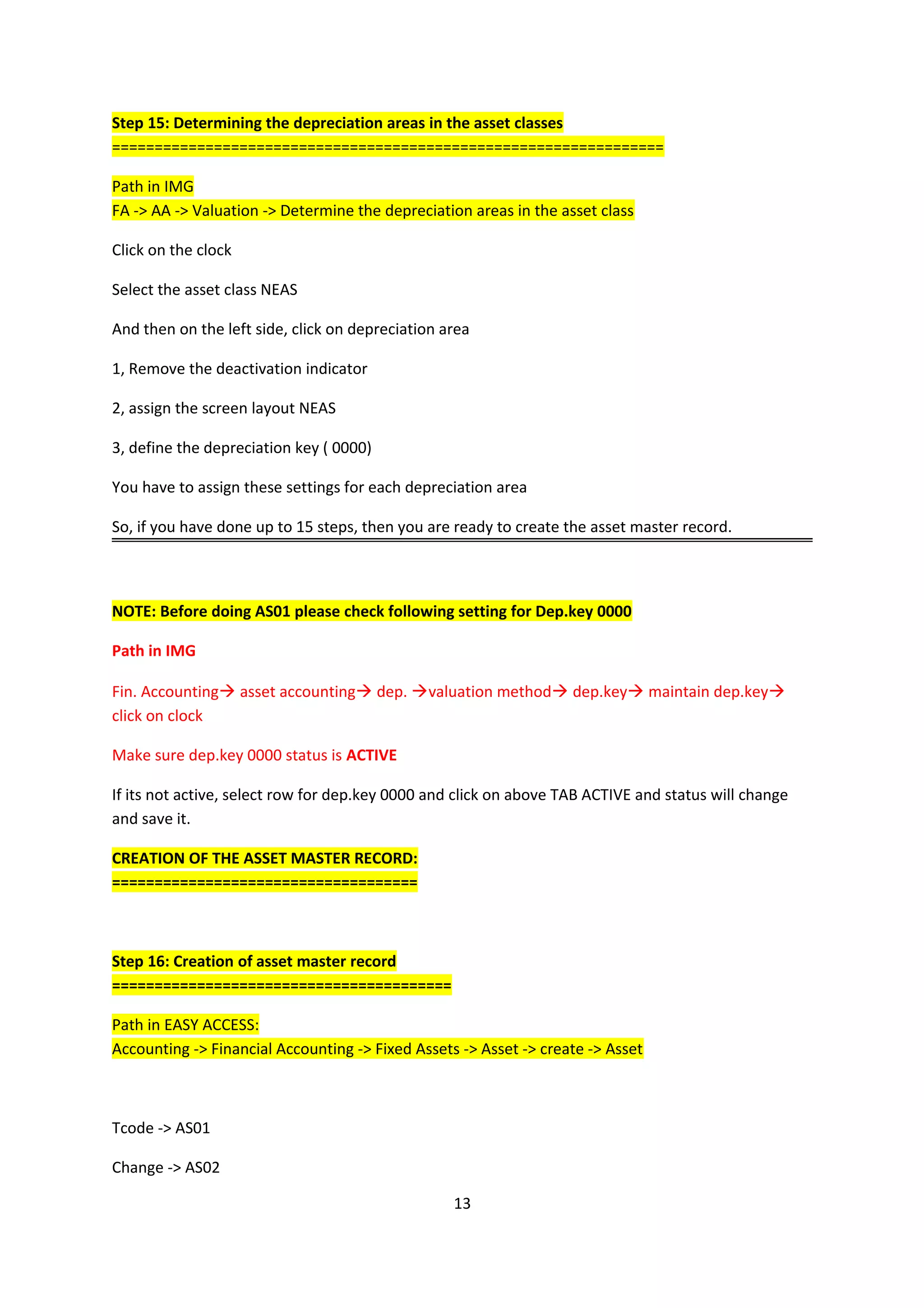 Step 15: Determining the depreciation areas in the asset classes
=================================================================
Path in IMG
FA -> AA -> Valuation -> Determine the depreciation areas in the asset class
Click on the clock
Select the asset class NEAS
And then on the left side, click on depreciation area
1, Remove the deactivation indicator
2, assign the screen layout NEAS
3, define the depreciation key ( 0000)
You have to assign these settings for each depreciation area
So, if you have done up to 15 steps, then you are ready to create the asset master record.

NOTE: Before doing AS01 please check following setting for Dep.key 0000
Path in IMG
Fin. Accounting asset accounting dep. valuation method dep.key maintain dep.key
click on clock
Make sure dep.key 0000 status is ACTIVE
If its not active, select row for dep.key 0000 and click on above TAB ACTIVE and status will change
and save it.
CREATION OF THE ASSET MASTER RECORD:
====================================

Step 16: Creation of asset master record
========================================
Path in EASY ACCESS:
Accounting -> Financial Accounting -> Fixed Assets -> Asset -> create -> Asset

Tcode -> AS01
Change -> AS02
13

 