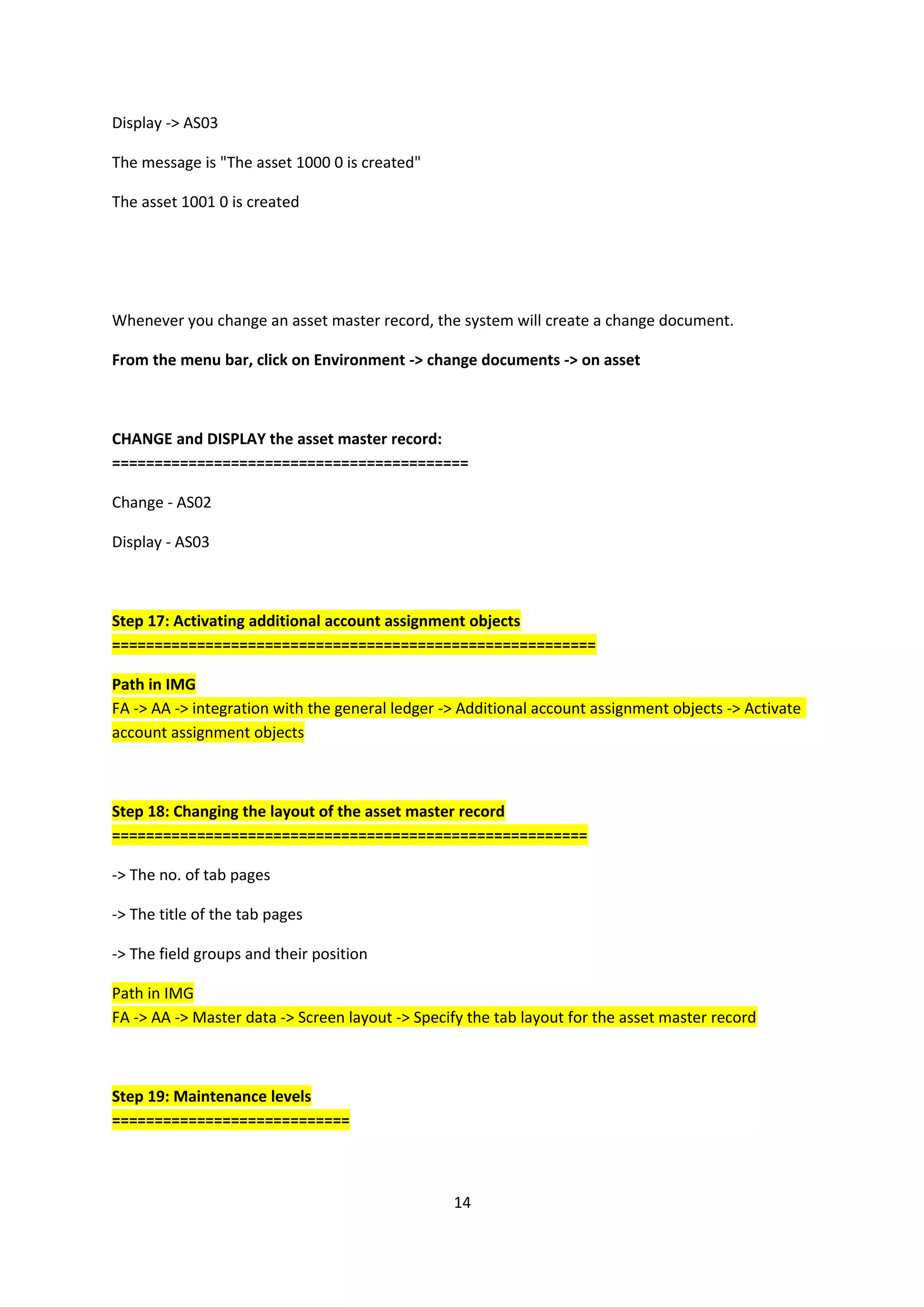 Display -> AS03
The message is "The asset 1000 0 is created"
The asset 1001 0 is created

Whenever you change an asset master record, the system will create a change document.
From the menu bar, click on Environment -> change documents -> on asset

CHANGE and DISPLAY the asset master record:
==========================================
Change - AS02
Display - AS03

Step 17: Activating additional account assignment objects
=========================================================
Path in IMG
FA -> AA -> integration with the general ledger -> Additional account assignment objects -> Activate
account assignment objects

Step 18: Changing the layout of the asset master record
========================================================
-> The no. of tab pages
-> The title of the tab pages
-> The field groups and their position
Path in IMG
FA -> AA -> Master data -> Screen layout -> Specify the tab layout for the asset master record

Step 19: Maintenance levels
============================

14

 