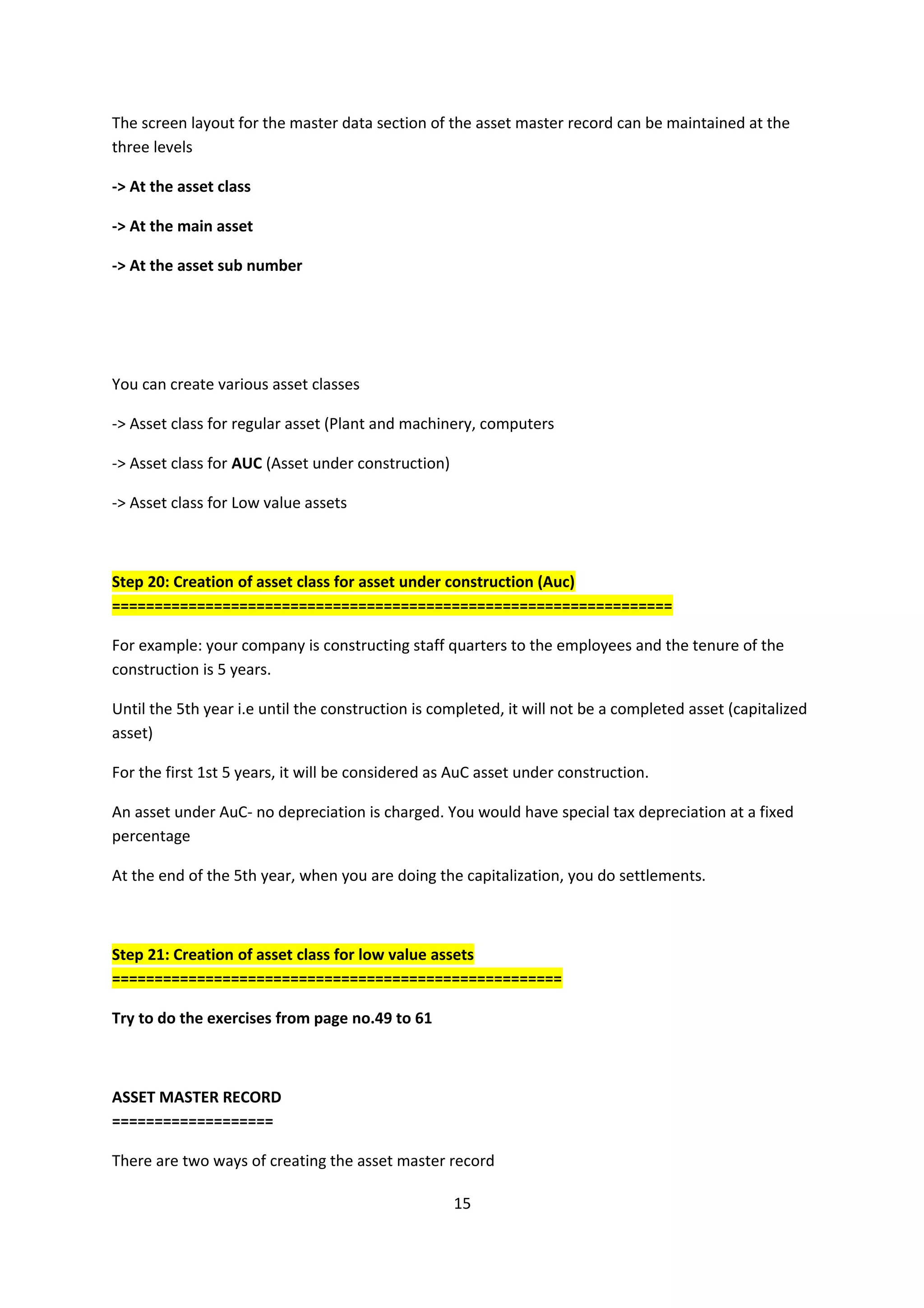 The screen layout for the master data section of the asset master record can be maintained at the
three levels
-> At the asset class
-> At the main asset
-> At the asset sub number

You can create various asset classes
-> Asset class for regular asset (Plant and machinery, computers
-> Asset class for AUC (Asset under construction)
-> Asset class for Low value assets

Step 20: Creation of asset class for asset under construction (Auc)
==================================================================
For example: your company is constructing staff quarters to the employees and the tenure of the
construction is 5 years.
Until the 5th year i.e until the construction is completed, it will not be a completed asset (capitalized
asset)
For the first 1st 5 years, it will be considered as AuC asset under construction.
An asset under AuC- no depreciation is charged. You would have special tax depreciation at a fixed
percentage
At the end of the 5th year, when you are doing the capitalization, you do settlements.

Step 21: Creation of asset class for low value assets
=====================================================
Try to do the exercises from page no.49 to 61

ASSET MASTER RECORD
===================
There are two ways of creating the asset master record
15

 