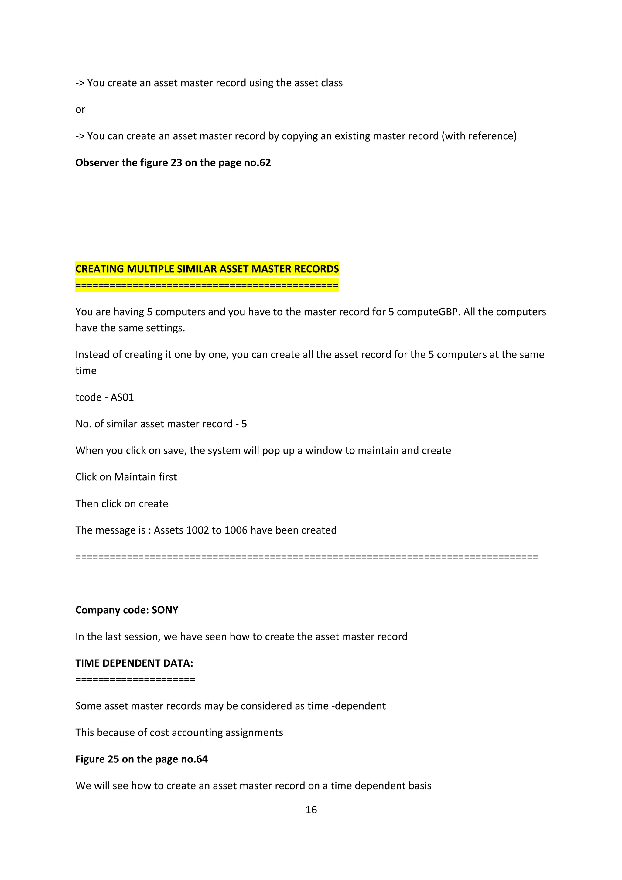 -> You create an asset master record using the asset class
or
-> You can create an asset master record by copying an existing master record (with reference)
Observer the figure 23 on the page no.62

CREATING MULTIPLE SIMILAR ASSET MASTER RECORDS
==============================================
You are having 5 computers and you have to the master record for 5 computeGBP. All the computers
have the same settings.
Instead of creating it one by one, you can create all the asset record for the 5 computers at the same
time
tcode - AS01
No. of similar asset master record - 5
When you click on save, the system will pop up a window to maintain and create
Click on Maintain first
Then click on create
The message is : Assets 1002 to 1006 have been created
=================================================================================

Company code: SONY
In the last session, we have seen how to create the asset master record
TIME DEPENDENT DATA:
=====================
Some asset master records may be considered as time -dependent
This because of cost accounting assignments
Figure 25 on the page no.64
We will see how to create an asset master record on a time dependent basis
16

 