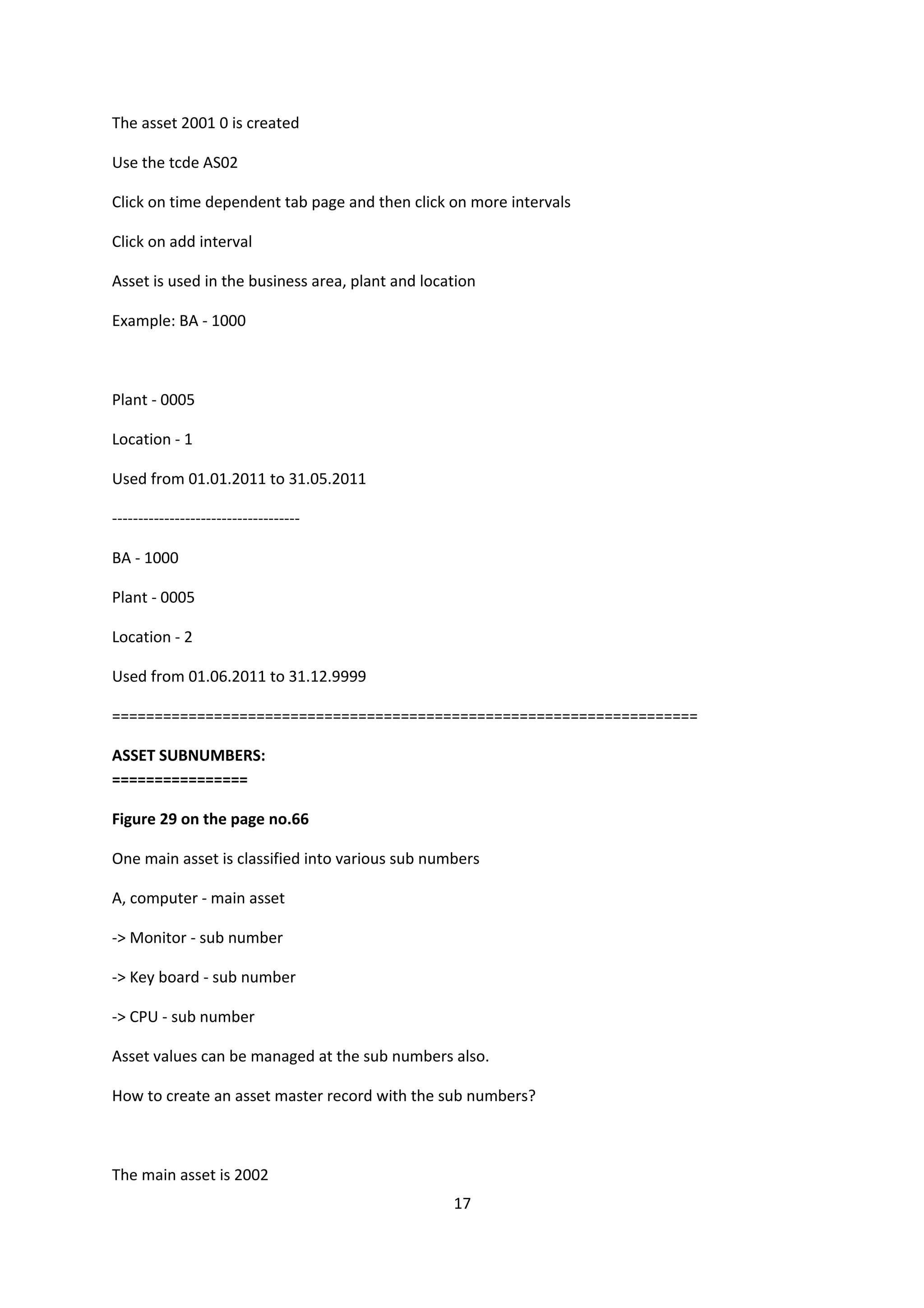 The asset 2001 0 is created
Use the tcde AS02
Click on time dependent tab page and then click on more intervals
Click on add interval
Asset is used in the business area, plant and location
Example: BA - 1000

Plant - 0005
Location - 1
Used from 01.01.2011 to 31.05.2011
-----------------------------------BA - 1000
Plant - 0005
Location - 2
Used from 01.06.2011 to 31.12.9999
=====================================================================
ASSET SUBNUMBERS:
================
Figure 29 on the page no.66
One main asset is classified into various sub numbers
A, computer - main asset
-> Monitor - sub number
-> Key board - sub number
-> CPU - sub number
Asset values can be managed at the sub numbers also.
How to create an asset master record with the sub numbers?

The main asset is 2002
17

 
