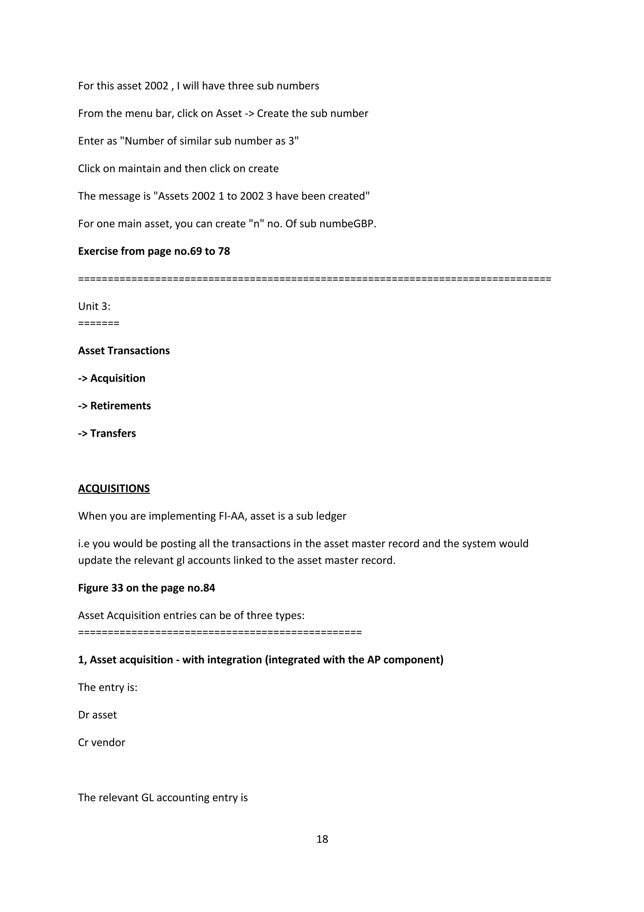 For this asset 2002 , I will have three sub numbers
From the menu bar, click on Asset -> Create the sub number
Enter as "Number of similar sub number as 3"
Click on maintain and then click on create
The message is "Assets 2002 1 to 2002 3 have been created"
For one main asset, you can create "n" no. Of sub numbeGBP.
Exercise from page no.69 to 78
================================================================================
Unit 3:
=======
Asset Transactions
-> Acquisition
-> Retirements
-> Transfers

ACQUISITIONS
When you are implementing FI-AA, asset is a sub ledger
i.e you would be posting all the transactions in the asset master record and the system would
update the relevant gl accounts linked to the asset master record.
Figure 33 on the page no.84
Asset Acquisition entries can be of three types:
================================================
1, Asset acquisition - with integration (integrated with the AP component)
The entry is:
Dr asset
Cr vendor

The relevant GL accounting entry is
18

 
