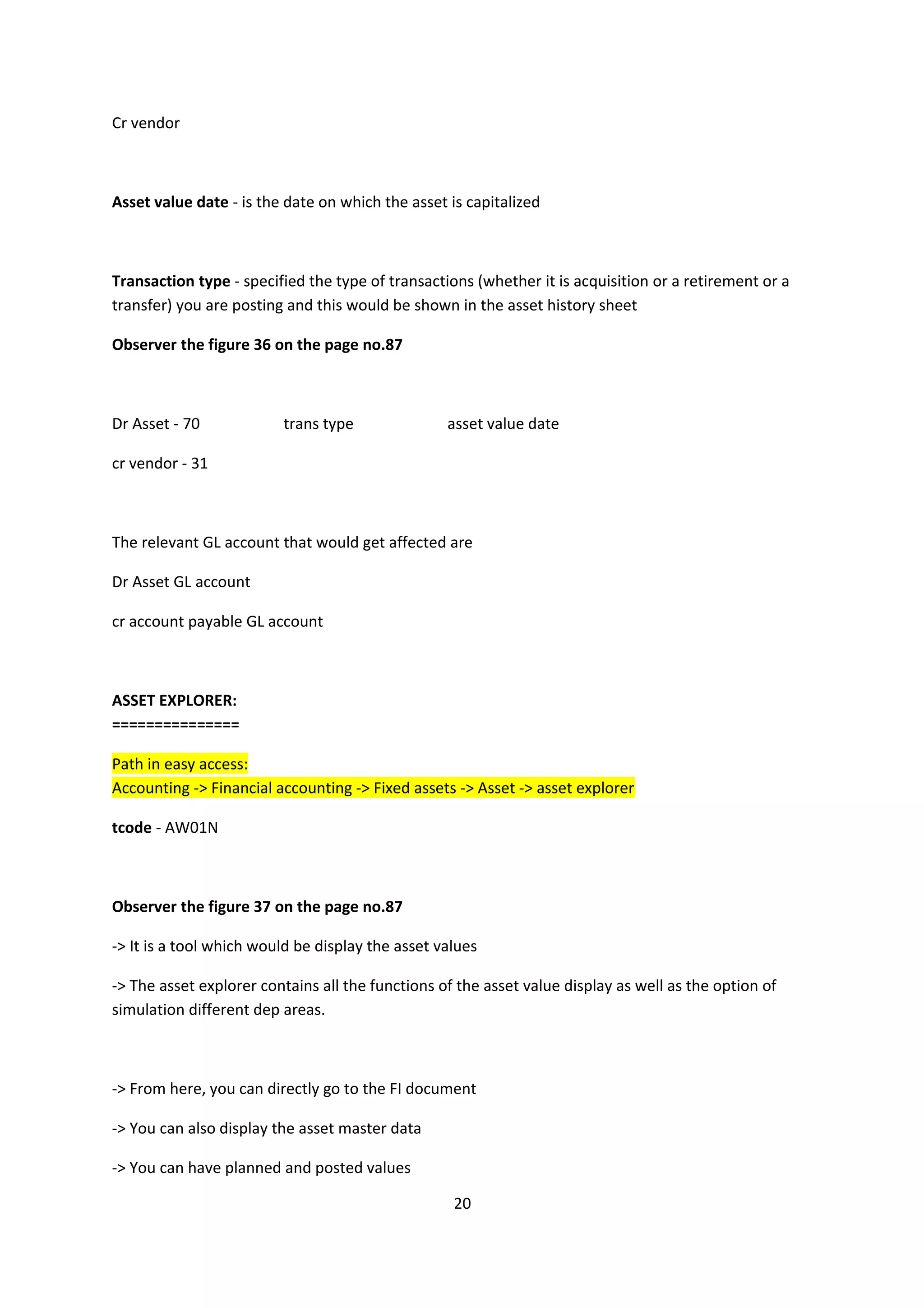 Cr vendor

Asset value date - is the date on which the asset is capitalized

Transaction type - specified the type of transactions (whether it is acquisition or a retirement or a
transfer) you are posting and this would be shown in the asset history sheet
Observer the figure 36 on the page no.87

Dr Asset - 70

trans type

asset value date

cr vendor - 31

The relevant GL account that would get affected are
Dr Asset GL account
cr account payable GL account

ASSET EXPLORER:
===============
Path in easy access:
Accounting -> Financial accounting -> Fixed assets -> Asset -> asset explorer
tcode - AW01N

Observer the figure 37 on the page no.87
-> It is a tool which would be display the asset values
-> The asset explorer contains all the functions of the asset value display as well as the option of
simulation different dep areas.

-> From here, you can directly go to the FI document
-> You can also display the asset master data
-> You can have planned and posted values
20

 