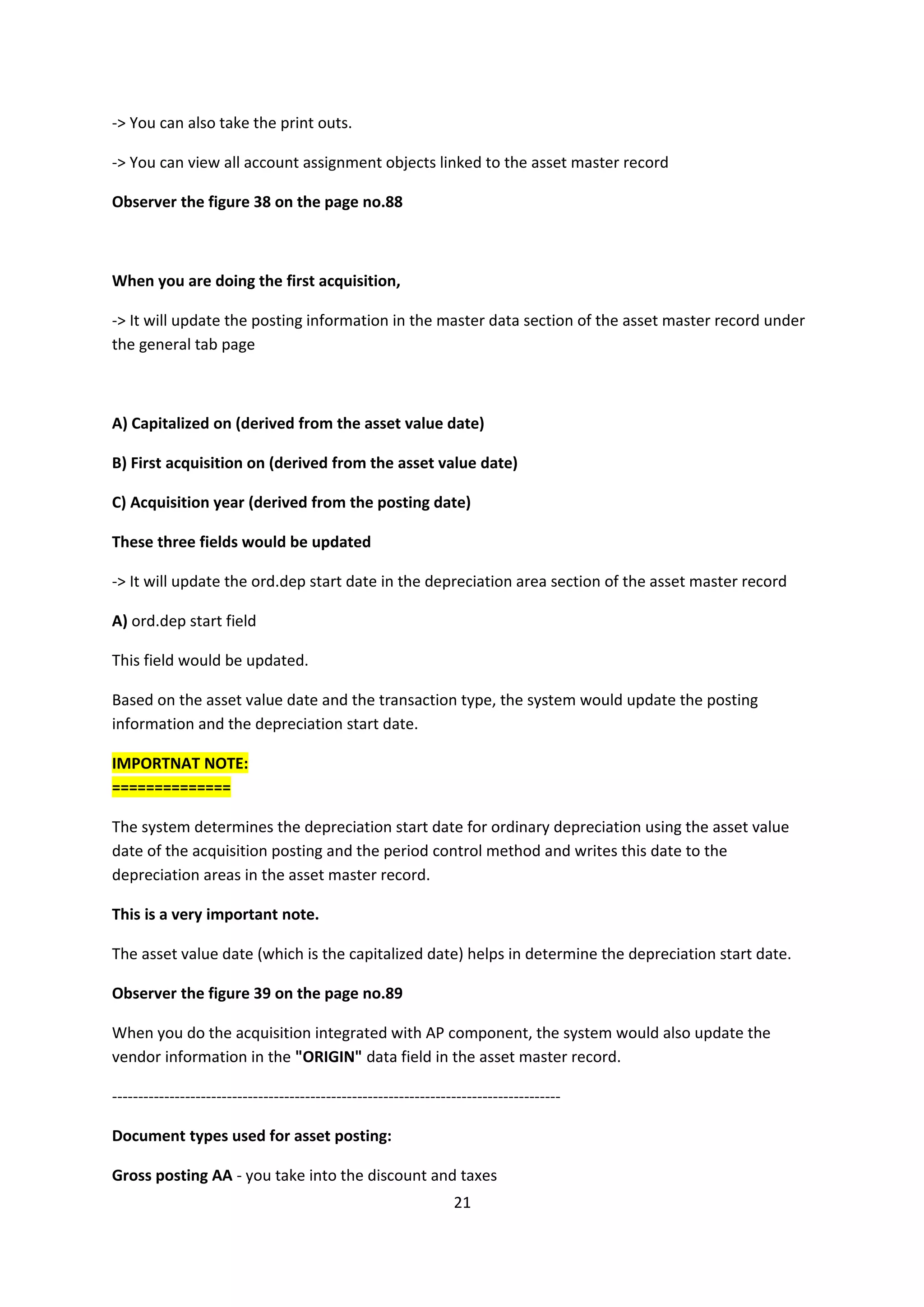 -> You can also take the print outs.
-> You can view all account assignment objects linked to the asset master record
Observer the figure 38 on the page no.88

When you are doing the first acquisition,
-> It will update the posting information in the master data section of the asset master record under
the general tab page

A) Capitalized on (derived from the asset value date)
B) First acquisition on (derived from the asset value date)
C) Acquisition year (derived from the posting date)
These three fields would be updated
-> It will update the ord.dep start date in the depreciation area section of the asset master record
A) ord.dep start field
This field would be updated.
Based on the asset value date and the transaction type, the system would update the posting
information and the depreciation start date.
IMPORTNAT NOTE:
==============
The system determines the depreciation start date for ordinary depreciation using the asset value
date of the acquisition posting and the period control method and writes this date to the
depreciation areas in the asset master record.
This is a very important note.
The asset value date (which is the capitalized date) helps in determine the depreciation start date.
Observer the figure 39 on the page no.89
When you do the acquisition integrated with AP component, the system would also update the
vendor information in the "ORIGIN" data field in the asset master record.
-------------------------------------------------------------------------------------Document types used for asset posting:
Gross posting AA - you take into the discount and taxes
21

 