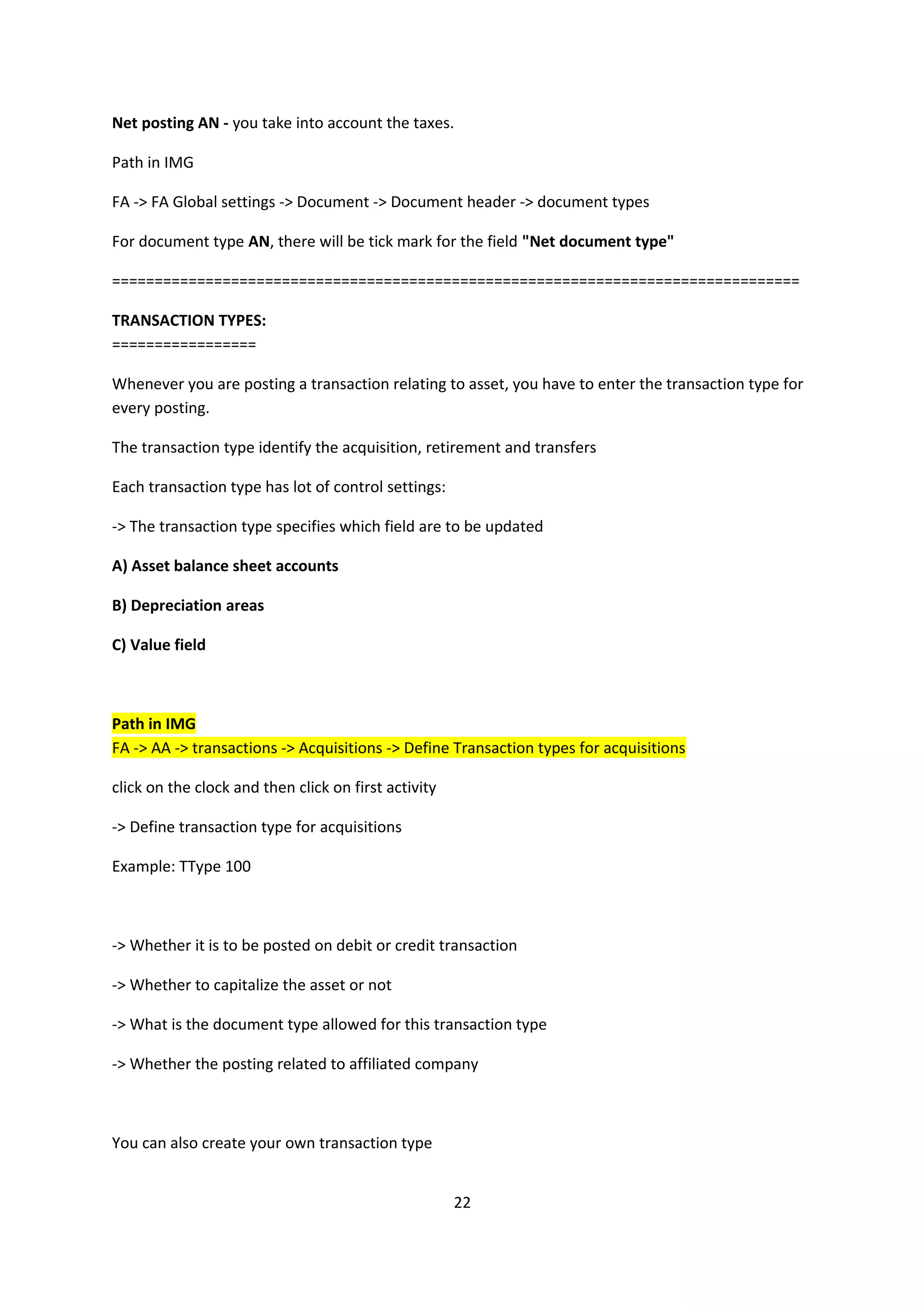 Net posting AN - you take into account the taxes.
Path in IMG
FA -> FA Global settings -> Document -> Document header -> document types
For document type AN, there will be tick mark for the field "Net document type"
=================================================================================
TRANSACTION TYPES:
=================
Whenever you are posting a transaction relating to asset, you have to enter the transaction type for
every posting.
The transaction type identify the acquisition, retirement and transfers
Each transaction type has lot of control settings:
-> The transaction type specifies which field are to be updated
A) Asset balance sheet accounts
B) Depreciation areas
C) Value field

Path in IMG
FA -> AA -> transactions -> Acquisitions -> Define Transaction types for acquisitions
click on the clock and then click on first activity
-> Define transaction type for acquisitions
Example: TType 100

-> Whether it is to be posted on debit or credit transaction
-> Whether to capitalize the asset or not
-> What is the document type allowed for this transaction type
-> Whether the posting related to affiliated company

You can also create your own transaction type
22

 